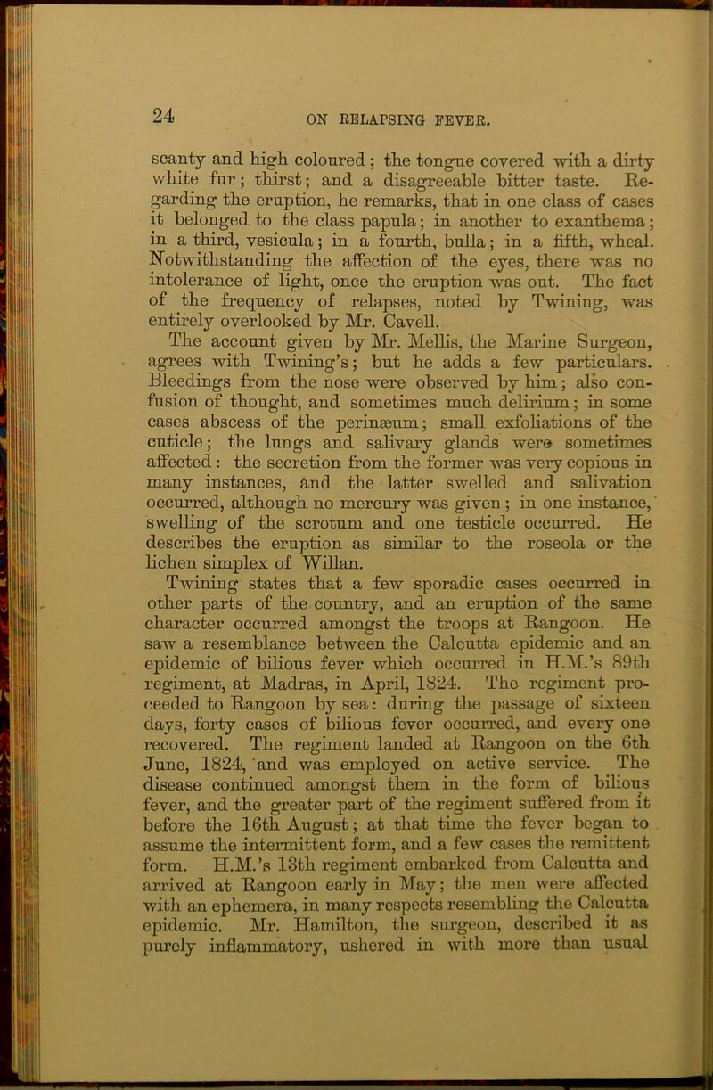 scanty and high coloured ; the tongue covered with a dirty white fur; thirst; and a disagreeable bitter taste. Re- garding the eruption, he remarks, that in one class of cases it belonged to the class papula; in another to exanthema; in a third, vesicula; in a fourth, bulla; in a fifth, wheal. Notwithstanding the affection of the eyes, there was no intolerance of light, once the eruption was out. The fact of the frequency of relapses, noted by Twining, was entirely overlooked by Mr. Cavell. The account given by Mr. Mellis, the Marine Surgeon, agrees with Twining’s; hut he adds a few particulars. Bleedings from the nose were observed by him; also con- fusion of thought, and sometimes much delirium; in some cases abscess of the perinseum; small exfoliations of the cuticle; the lungs and salivary glands were sometimes affected : the secretion from the former was very copious in many instances, and the latter swelled and salivation occurred, although no mercury was given ; in one instance, swelling of the scrotum and one testicle occurred. He describes the eruption as similar to the roseola or the lichen simplex of Willan. Twining states that a few sporadic cases occurred in other parts of the country, and an eruption of the same character occurred amongst the troops at Rangoon. He saw a resemblance between the Calcutta epidemic and an epidemic of bilious fever which occuiTed in H.M.’s 89th regiment, at Madras, in April, 1824. The regiment pro- ceeded to Rangoon by sea: during the passage of sixteen days, forty cases of bilious fever occurred, and every one recovered. The regiment landed at Rangoon on the 6th June, 1824, 'and was employed on active service. The disease continued amongst them in the form of bilious fever, and the greater part of the regiment suffered from it before the 16th August; at that time the fever began to assume the intermittent form, and a few cases the remittent form. H.M.’s 13th regiment embarked from Calcutta and arrived at Rangoon early in May; the men were affected with an ephemera, in many respects resembling the Calcutta epidemic. Mr. Hamilton, the surgeon, described it as purely inflammatory, ushered in with more than usual