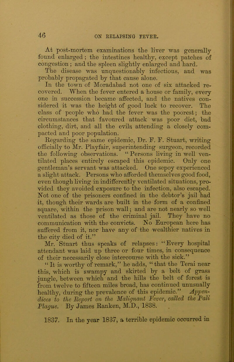 At post-mortem examinations tlie liver was generally found enlarged; the intestines healthy, except patches of congestion; and the spleen slightly enlarged and hard. The disease was unquestionably infectious, and was probably propagated by that cause alone. In the town of Moradabad not one of six attacked re- covered. When the fever entered a house or family, every one in succession became affected, and the natives con- sidered it was the height of good luck to recover. The class of people who had the fever was the poorest; the circumstances that favoured attack was poor diet, bad clothing, dirt, and all the evils attending a closely com- pacted and poor population. Regarding the same epidemic, Dr. F. F. Stuart, writing officially to Mr. Playfair, superintending surgeon, recorded the following observations. “ Persons living in well ven- tilated places entirely escaped this epidemic. Only one gentleman’s servant was attacked. One sepoy experienced a slight attack. Persons who afforded themselves good food, even though living in indifferently ventilated situations, pro- vided they avoided exposure to the infection, also escaped. Not one of the prisoners confined in the debtor’s jail had it, though their wards are built in the form of a confined square, within the prison wall; and are not nearly so well ventilated as those of the criminal jail. They have no communication with the convicts. No European here has suffered from it, nor have any of the wealthier natives in the city died of it.” Mr. Stuart thus speaks of relapses: ‘‘Every hospital attendant was laid up three or four times, in consequence of their necessarily close intercourse with the sick.” “ It is worthy of remark,” he adds, “that the Terai near this, which is swampy and skirted by a belt of grass jungle, between which and the hills the belt of forest is from twelve to fifteen miles broad, has continued unusually healthy, during the prevalence of this epidemic.” Appen- dices to the Report on the Malignant Fever, called the Pali Plague. By James Ranken, M.D., 1838. 1837. In the year 1837, a terrible epidemic occurred in