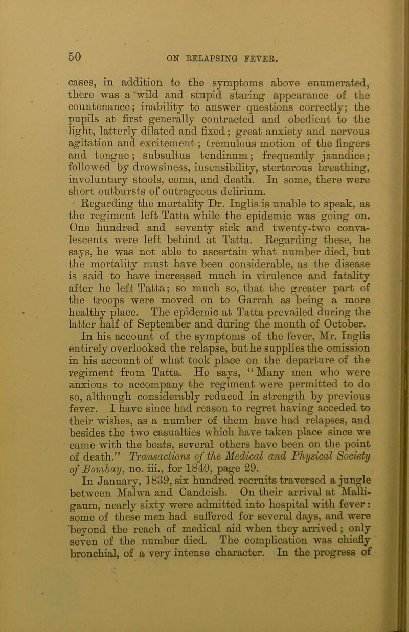 cases, in addition to tlie symptoms above enumerated, there was a wild and stupid staring appearance of the countenance; inability to answer questions correctly; the pupils at first generally contracted and obedient to the light, latterly dilated and fixed; great anxiety and nervous agitation and excitement; tremulous motion of the fingers and tongue; subsultus tendinum; frequently jaundice; followed by drowsiness, insensibility, stertorous breathing, involuntary stools, coma, and death. In some, there were short outbursts of outrageous delirium. • Regarding the mortality Dr. Inglis is unable to speak, as the regiment left Tatta while the epidemic was going on. One hundred and seventy sick and twenty-two conva- lescents were left behind at Tatta. Regarding these, he says, he was not able to ascertain what number died, but the mortality must have been considerable, as the disease is said to have increased much in virulence and fatality after he left Tatta; so much so, that the greater part of the troops were moved on to Garrah as being a more healthy place. The epidemic at Tatta prevailed during the latter half of September and during the month of October. In his account of the symptoms of the fever, Mr. Inglis entirely overlooked the relapse, but he supplies the omission in his account of what took place on the departure of the regiment from Tatta. He says, “Many men who were anxious to accompany the regiment were permitted to do so, although considerably reduced in strength by previous fever. I have since had reason to regret having acceded to their wishes, as a number of them have had relapses, and besides the two casualties which have taken place since we came with the boats, several others have been on the point of death.” Transactions of the Medical and Physical Society of Bombay, no. iii., for 1840, page 29. In January, 1839, six hundred recruits traversed a jungle between Malwa and Candeish. On their arrival at Malli- gaum, nearly sixty were admitted into hospital with fever: some of these men had suffered for several days, and were beyond the reach of medical aid when they arrived; only seven of the number died. The complication was chiefly bronchial, of a very intense character. In the progress of