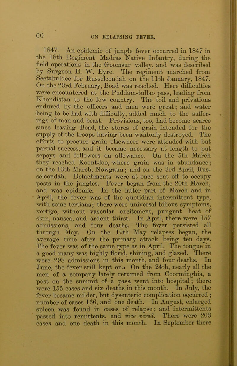 1847. An epidemic of jungle fever occurred in 1847 in the 18th Regiment Madras Native Infantry, during the field operations in the Groomsur valley, and was described by Surgeon E. W. Eyre. The regiment marched from Seetabuldee for Russelcondah on the 11th January, 1847. On the 23rd February, Boad was reached. Here difficulties were encountered at the Puddam-tullao pass, leading from Khonclistan to the low country. The toil and privations endured by the officers and men were great; and water being to be had with difficulty, added much to the suffer- ings of man and beast. Provisions, too, had become scarce since leaving Boad, the stores of grain intended for the supply of the troops having been wantonly destroyed. The efforts to procure grain elsewhere were attended with but partial success, and it became necessary at length to put sepoys and followers on allowance. On the 5th March they reached Koont-loo, where grain was in abundance; on the 13th March, Nowgaun; and on the 3rd April, Rus- selcondah. Detachments were at once sent off to occupy posts in the jungles. Fever began from the 20th March, and was epidemic. In the latter part of March and in April, the fever was of the quotidian intermittent type, with some tertians; there were universal bilious symptoms, vertigo, without vascular excitement, pungent heat of skin, nausea, and ardent thirst. In April, there were 157 admissions, and four deaths. The fever persisted all through May. On the 19th May relapses began, the average time after the primary attack being ten days. The fever was of the same type as in April. The tongue in a good many was highly florid, shining, and glazed. There were 298 admissions in this month, and four deaths. In June, the fever still kept on.* On the 24th, nearly all the men of a company lately returned from Coorminghia, a post on the summit of a pass, went into hospital; there were 155 cases and six deaths in this month. In July, the fever became milder, but dysenteric complication oqcurred ; number of cases 166, and one death. In August, enlarged spleen was found in cases of relapse; and intermittents passed into remittents, and vice vei'sd. There were 203 cases and one death in this month. In September there