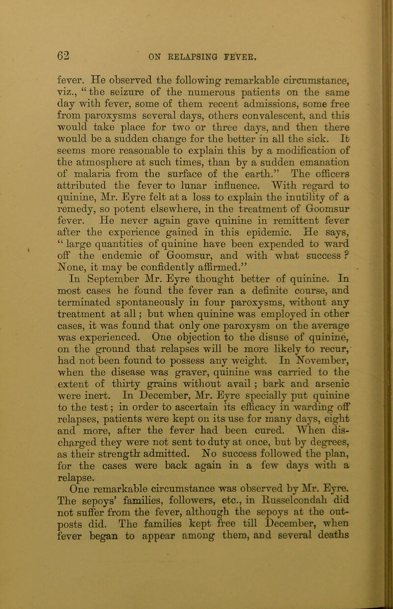 fever. He observed the following remarkable circumstance, viz., “the seizure of the numerous patients on the same day with fever, some of them recent admissions, some free from paroxysms several days, others convalescent, and this would take place for two or three days, and then there would be a sudden change for the better in all the sick. It seems more reasonable to explain this by a modification of the atmosphere at such times, than by a sudden emanation of malaria from the surface of the earth.” The officers attributed the fever to lunar influence. With regard to quinine, Mr. Eyre felt at a loss to explain the inutility of a remedy, so potent elsewhere, in the treatment of Goomsur fever. He never again gave quinine in remittent fever after the experience gained in this epidemic. He says, “ large quantities of quinine have been expended to ward off the endemic of Goomsur, and with what success ? Hone, it may be confidently affirmed.” In September Mr. Eyre thought better of quinine. In most cases he found the fever ran a definite course, and terminated spontaneously in four paroxysms, without any treatment at all; but when quinine was employed in other cases, it was found that only one paroxysm on the average was experienced. One objection to the disuse of quinine, on the ground that relapses will be more likely to recur, had not been found to possess any weight. In November, when the disease was graver, quinine was canned to the extent of thirty grains without avail ; bark and arsenic were inert. In December, Mr. Eyre specially put quinine to the test; in order to ascertain its efficacy in warding off relapses, patients were kept on its use for many days, eight and more, after the fever had been cured. When dis- charged they were not sent to duty at once, but by degrees, as their strength admitted. No success followed the plan, for the cases were back again in a few days with a relapse. One remarkable circumstance was observed by Mr. Eyre. The sepoys’ families, followers, etc., in Husselcondah did not suffer from the fever, although the sepoys at the out- posts did. The families kept free till December, when fever began to appear among them, and several deaths