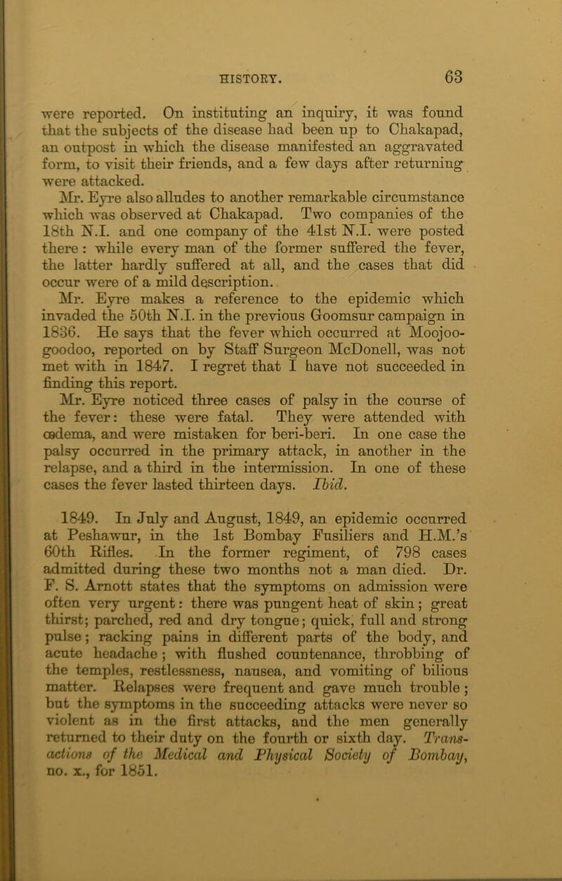 •were reported. On instituting an inquiry, it was found that the subjects of the disease had been up to Chakapad, an outpost in which the disease manifested an aggravated form, to visit their friends, and a few days after returning were attacked. Mr. Eyre also alludes to another remarkable circumstance which was observed at Chakapad. Two companies of the 18th 1ST.I. and one company of the 41st N.I. were posted there : while every man of the former suffered the fever, the latter hardly suffered at all, and the cases that did occur were of a mild description. Mr. Eyre makes a reference to the epidemic which invaded the 50th N.I. in the previous Goomsur campaign in 1836. He says that the fever which occurred at Moojoo- goodoo, reported on by Staff Surgeon McDonell, was not met with in 1847. I regret that I have not succeeded in finding this report. Mr. Eyre noticed three cases of palsy in the course of the fever: these were fatal. They were attended with oedema, and were mistaken for beri-beri. In one case the palsy occurred in the primary attack, in another in the relapse, and a third in the intermission. In one of these cases the fever lasted thirteen days. Ibicl. 1849. In July and August, 1849, an epidemic occurred at Peshawur, in the 1st Bombay Fusiliers and H.M.’s 60th Rifles. In the former regiment, of 798 cases admitted during these two months not a man died. Dr. F. S. Amott states that the symptoms on admission were often very urgent: there was pungent heat of skin; great thirst; parched, red and dry tongue; quick, full and strong pulse; racking pains in different parts of the body, and acute headache; with flushed countenance, throbbing of the temples, restlessness, nausea, and vomiting of bilious matter. Relapses were frequent and gave much trouble; bnt the symptoms in the succeeding attacks were never so violent as in the first attacks, and the men generally returned to their duty on the fourth or sixth day. Trans- actions of the Medical and Physical Society of Bombay, no. x., for 1851.