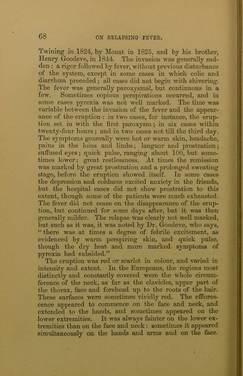 Twining in 1824, by Mouafc in 1825, and by bis brother, Henry Goodeve, in 1844. The invasion was generally sud- den : a rigor followed by fever, without previous disturbance of the system, except in some cases in which colic and diarrhoea preceded; all cases did not begin with shivering. The fever was generally paroxysmal, but continuous in a few. Sometimes copious perspirations occurred, and in some cases pyrexia was not well marked. The time was variable between the invasion of the fever and the appear- ance of the eruption : in two cases, for instance, the erup- tion set in with the first paroxysm ; in six cases within twenty-four hours ; and in two cases not till the third day. The symptoms generally were hot or warm skin, headache, pains in the loins and limbs; languor and prostration; suffused eyes; quick pulse, ranging about 100, but some- times lower; great restlessness. At times the remission was marked by great prostration and a prolonged sweating stage, before the eruption showed itself. In some cases the depression and coldness excited anxiety in the friends, but the hospital cases did not show prostration to this extent, though some of the patients were much exhausted. The fever did not cease on the disappearance of the erup- tion, but continued for some days after, but it was then generally milder. The relapse was clearly not well marked, but such as it was, it was noted by Dr. Goodeve, who says, “ there was at times a degree of febrile excitement, as evidenced by warm perspiring skin, and quick pulse, though the dry heat and more marked symptoms of pyrexia had subsided.” The eruption was red or scarlet in colour, and varied in intensity and extent. In the Europeans, the regions most distinctly and constantly covered were the whole circum- ference of the neck, as far as the clavicles, upper part of the thorax, face and forehead up to the roots of the hair. These surfaces were sometimes vividly red. The efflores- cence appeared to commence on the face and neck, and extended to the hands, and sometimes appeared on the lower extremities. It was always fainter on the lower ex- tremities than on the face and neck: sometimes it appeared simultaneously on the hands and arms and on the face.