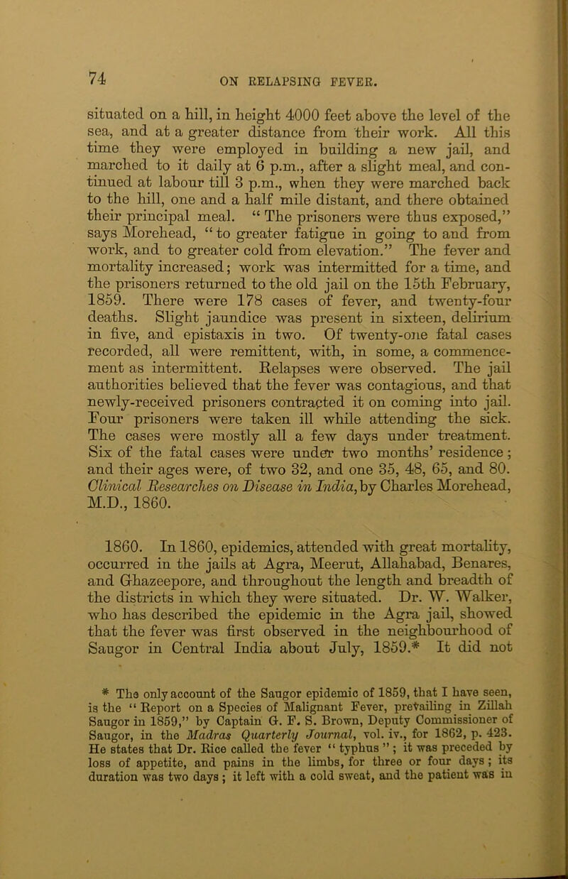 situated on a hill, in height 4000 feet above the level of the sea, and at a greater distance from their work. All this time they were employed in building a new jail, and marched to it daily at 6 p.m., after a slight meal, and con- tinued at labour till 3 p.m., when they were marched back to the hill, one and a half mile distant, and there obtained their principal meal. “ The prisoners were thus exposed,” says Morehead, “ to greater fatigue in going to and from work, and to greater cold from elevation.” The fever and mortality increased; work was intermitted for a time, and the prisoners returned to the old jail on the 15th February, 1859. There were 178 cases of fever, and twenty-four deaths. Slight jaundice was present in sixteen, delirium in five, and epistaxis in two. Of twenty-one fatal cases recorded, all were remittent, with, in some, a commence- ment as intermittent. Relapses were observed. The jail authorities believed that the fever was contagious, and that newly-received prisoners contracted it on coming into jail. Four prisoners were taken ill while attending the sick. The cases were mostly all a few days under treatment. Six of the fatal cases were under two months’ residence; and their ages were, of two 32, and one 35, 48, 65, and 80. Clinical Researches on Disease in India, by Charles Morehead, M.D., 1860. 1860. In 1860, epidemics, attended with great mortality, occurred in the jails at Agra, Meerut, Allahabad, Benares, and G-hazeepore, and throughout the length and breadth of the districts in which they were situated. Dr. W. Walker, who has described the epidemic in the Agra jail, showed that the fever was first observed in the neighbourhood of Saugor in Central India about July, 1859.* It did not * The only account of the Sangor epidemic of 1859, that I have seen, is the “ Report on a Species of Malignant Fever, prevailing in Zillah Saugor in 1859,” by Captain G. F. S. Brown, Deputy Commissioner of Saugor, in the Madras Quarterly Journal, vol. iv., for 1862, p. 423. He states that Dr. Rice called tbe fever “ typhus ” ; it was preceded by loss of appetite, and pains in the limbs, for three or four days ; its duration was two days ; it left with a cold sweat, and the patient was in