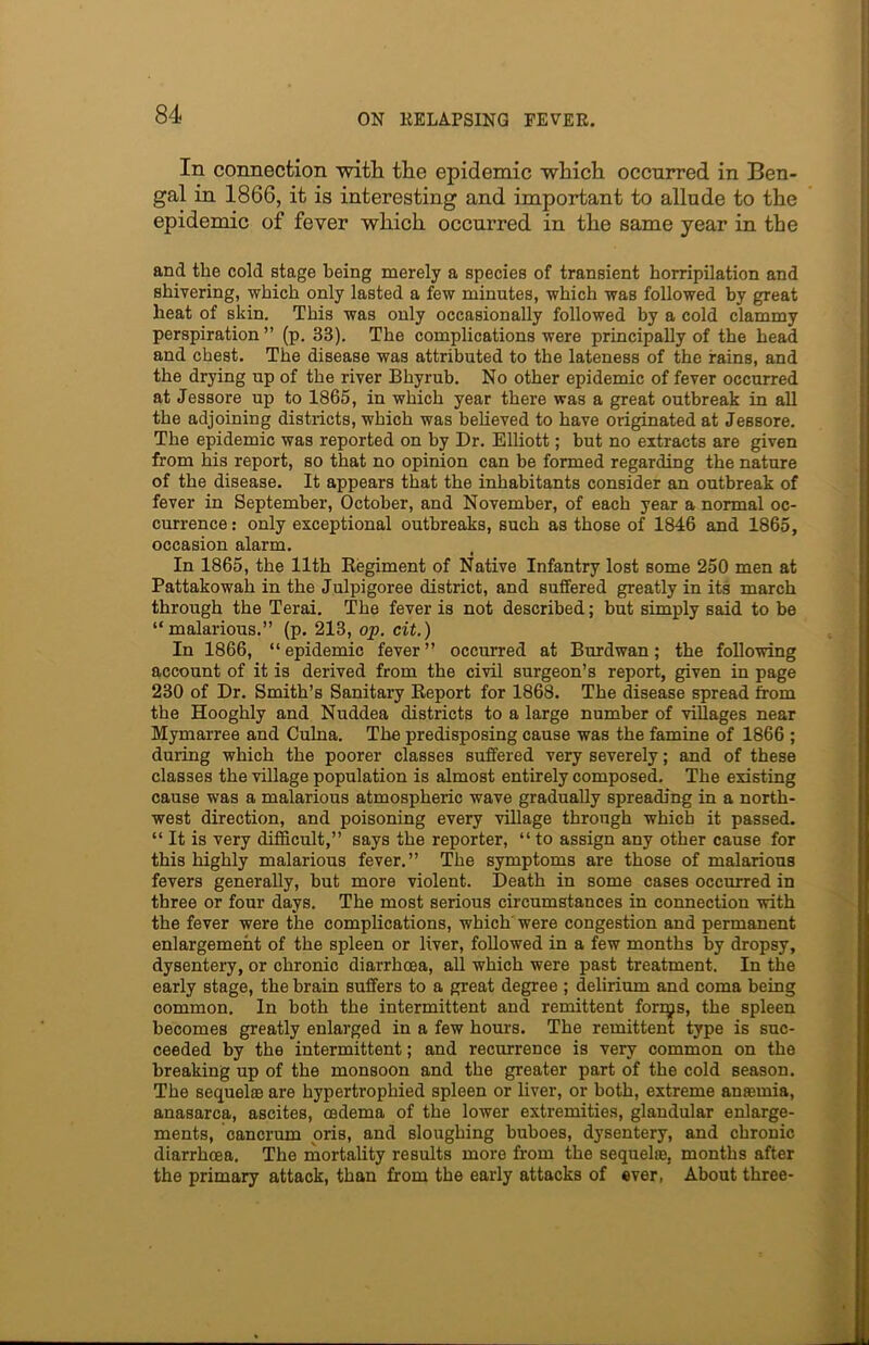 In connection with the epidemic which occurred in Ben- gal in 1866, it is interesting and important to allude to the epidemic of fever which occurred in the same year in the and the cold stage being merely a species of transient horripilation and shivering, which only lasted a few minutes, which was followed by great heat of skin. This was only occasionally followed by a cold clammy perspiration” (p. 33). The complications were principally of the head and chest. The disease was attributed to the lateness of the rains, and the drying up of the river Bhyrub. No other epidemic of fever occurred at Jessore up to 1865, in which year there was a great outbreak in all the adjoining districts, which was believed to have originated at Jessore. The epidemic was reported on by Dr. Elliott; but no extracts are given from his report, so that no opinion can be formed regarding the nature of the disease. It appears that the inhabitants consider an outbreak of fever in September, October, and November, of each year a normal oc- currence : only exceptional outbreaks, such as those of 1846 and 1865, occasion alarm. In 1865, the 11th Regiment of Native Infantry lost some 250 men at Pattakowah in the Julpigoree district, and suffered greatly in its march through the Terai. The fever is not described; but simply said to be “malarious.” (p. 213, op. cit.) In 1866, “epidemic fever” occurred at Burdwan; the following account of it is derived from the civil surgeon’s report, given in page 230 of Dr. Smith’s Sanitary Report for 1868. The disease spread from the Hooghly and Nuddea districts to a large number of villages near Mymarree and Culna. The predisposing cause was the famine of 1866 ; during which the poorer classes suffered very severely; and of these classes the village population is almost entirely composed. The existing cause was a malarious atmospheric wave gradually spreading in a north- west direction, and poisoning every village through which it passed. “It is very difficult,” says the reporter, “to assign any other cause for this highly malarious fever.” The symptoms are those of malarious fevers generally, but more violent. Death in some cases occurred in three or four days. The most serious circumstances in connection with the fever were the complications, which were congestion and permanent enlargement of the spleen or liver, followed in a few months by dropsy, dysentery, or chronic diarrhoea, all which were past treatment. In the early stage, the brain suffers to a great degree ; delirium and coma being common. In both the intermittent and remittent forrgs, the spleen becomes greatly enlarged in a few hours. The remittent type is suc- ceeded by the intermittent; and recurrence is very common on the breaking up of the monsoon and the greater part of the cold season. The sequelae are hypertrophied spleen or liver, or both, extreme anaemia, anasarca, ascites, oedema of the lower extremities, glandular enlarge- ments, cancrum oris, and sloughing buboes, dysentery, and chronic diarrhoea. The mortality results more from the sequelae, months after the primary attack, than from the early attacks of ever, About three-