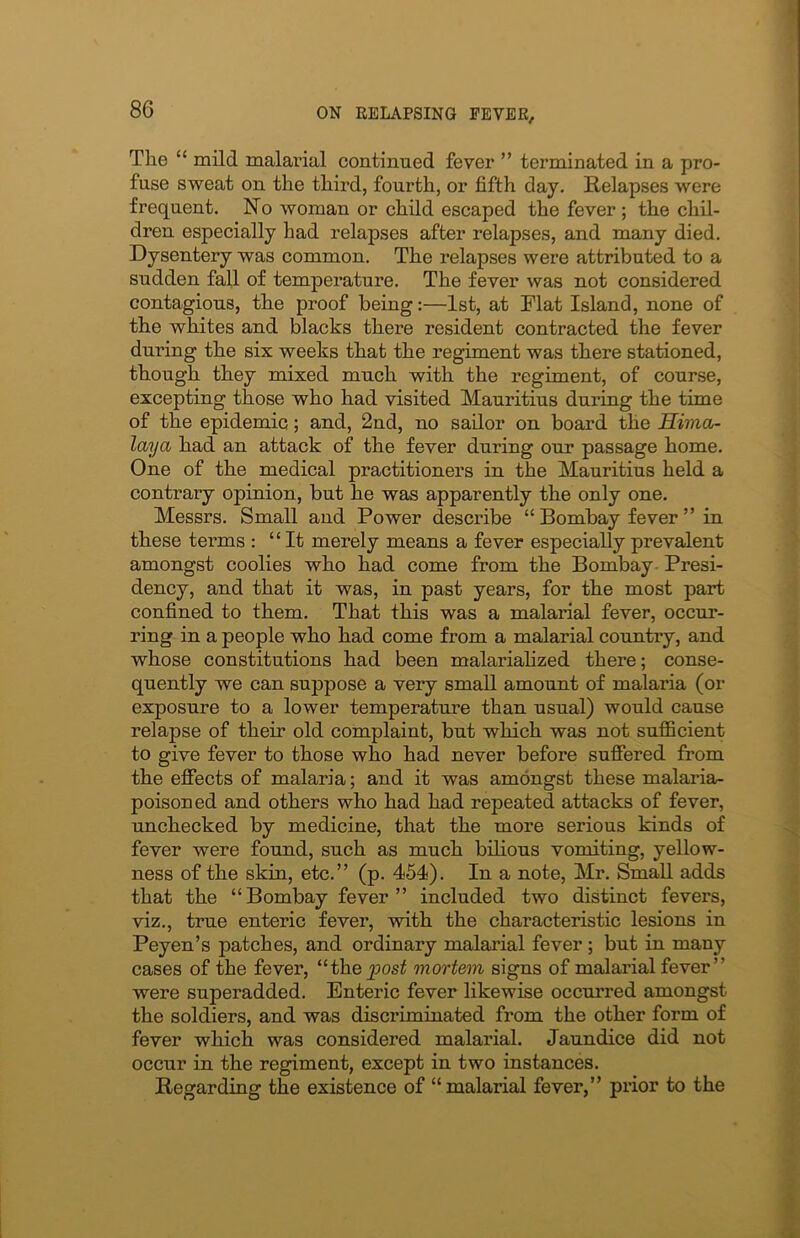 The “ mild malarial continued fever ” terminated in a pro- fuse sweat on the third, fourth, or fifth day. Relapses were frequent. No woman or child escaped the fever ; the chil- dren especially had relapses after relapses, and many died. Dysentery was common. The relapses were attributed to a sudden fall of temperature. The fever was not considered contagious, the proof being:—1st, at Flat Island, none of the whites and blacks there resident contracted the fever during the six weeks that the regiment was there stationed, though they mixed much with the regiment, of course, excepting those who had visited Mauritius during the time of the epidemic; and, 2nd, no sailor on board the Hima- laya had an attack of the fever during our passage home. One of the medical practitioners in the Mauritius held a contrary opinion, but he was apparently the only one. Messrs. Small and Power describe “ Bombay fever ” in these terms : “It merely means a fever especially prevalent amongst coolies who had come from the Bombay Presi- dency, and that it was, in past years, for the most part confined to them. That this was a malarial fever, occur- ring in a people who had come from a malarial country, and whose constitutions had been malarialized there; conse- quently we can suppose a very small amount of malaria (or exposure to a lower temperature than usual) would cause relapse of then- old complaint, but which was not sufficient to give fever to those who had never befox-e suffered from the effects of malaria; and it was amongst these malaria- poisoned and others who had had repeated attacks of fever, unchecked by medicine, that the more serious kinds of fever were found, such as much bilious vomiting, yellow- ness of the skin, etc.” (p. 454). In a note, Mr. Small adds that the “Bombay fever” included two distinct fevei-s, viz., ti-ue enteric fever, with the characteristic lesions in Peyen’s patches, and ordinary malarial fever ; but in many cases of the fever, “thepost mortem signs of malai-ial fever” were superadded. Enteric fever likewise occuiTed amongst the soldiers, and was discriminated from the other form of fever which was considered malarial. Jaundice did not occur in the regiment, except in two instances. Regarding the existence of “malarial fever,” prior to the