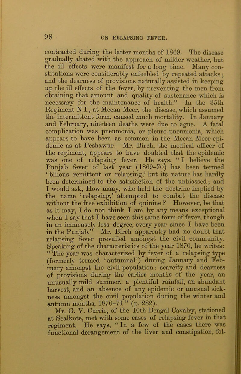 contracted during the latter months of 1869. The disease gradually abated with the approach of milder weather, but the ill effects were manifest for a long time. Many con- stitutions were considerably enfeebled by repeated attacks ; and the dearness of provisions naturally assisted in keeping up the ill effects of the fever, by preventing the men from obtaining that amount and quality of sustenance which is necessary for the maintenance of health.” In the 35th Regiment N.I., at Meean Meer, the disease, which assumed the intermittent form, caused much mortality. In January and February, nineteen deaths were due to ague. A fatal complication was pneumonia, or pleuro-pneumonia, which appears to have been as common in the Meean Meer epi- demic as at Peshawur. Mr. Birch, the medical officer of the regiment, appears to have doubted that the epidemic was one of relapsing fever. He says, “ I believe the Punjab fever of last year (1869-70) has been termed ‘ bilious remittent or relapsing,’ but its nature has hardly been determined to the satisfaction of the unbiassed; and I would ask, How many, who held the doctrine implied by the name ‘relapsing,’ attempted to combat the disease without the free exhibition of quinine P However, be that as it may, I do not think I am by any means exceptional when I say that I have seen this same form of fever, though in an immensely less degree, every year since I have been in the Punjab.” Mr. Birch apparently had no doubt that relapsing fever prevailed amongst the civil community. Speaking of the characteristics of the year 1870, he writes: “ The year was characterized by fever of a relapsing type (formerly termed ‘autumnal’) during January and Feb- ruary amongst the civil population: scarcity and dearness of provisions during the earlier months of the year, an unusually mild summer, a plentiful rainfall, an abundant harvest, and an absence of any epidemic or unusual sick- ness amongst the civil population during the winter and autumn months, 1870-71 ” (p. 282). Mr. G. Y. Currie, of the 10th Bengal Cavalry, stationed at Sealkote, met with some cases of relapsing fever in that regiment. He says, “In a few of the cases there was functional derangement of the liver and constipation, fol-