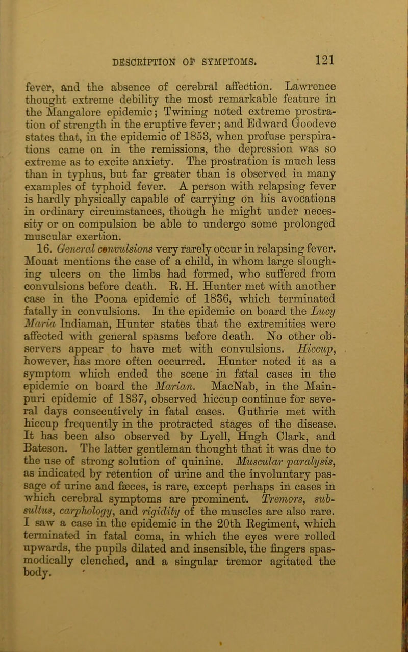 fever, and the absence of cerebral affection. Lawrence thought extreme debility the most remarkable feature in the Mangalore epidemic; Twining noted extreme prostra- tion of strength in the eruptive fever; and Edward Goodeve states that, in the epidemic of 1853, when profuse perspira- tions came on in the remissions, the depression was so extreme as to excite anxiety. The prostration is much less than in typhus, but far greater than is observed in many examples of typhoid fever. A person with relapsing fever is hardly physically capable of carrying on his avocations in ordinary circumstances, though he might under neces- sity or on compulsion be able to undergo some prolonged muscular exertion. 16. General convulsions very rarely occur in relapsing fever. Mouat mentions the case of a child, in whom large slough- ing ulcers on the limbs had formed, who suffered from convulsions before death. It. H. Hunter met with another case in the Poona epidemic of 1836, which terminated fatally in convulsions. In the epidemic on board the Lucy Maria Indiamail, Hunter states that the extremities were affected with general spasms before death. No other ob- servers appear to have met with convulsions. Hiccup, however, has more often occurred. Hunter noted it as a symptom which ended the scene in fatal cases in the epidemic on board the Manan. MacNab, in the Main- puri epidemic of 1837, observed hiccup continue for seve- ral days consecutively in fatal cases. Guthrie met with hiccup frequently in the protracted stages of the disease. It has been also observed by Lyell, Hugh Clark, and Bateson. The latter gentleman thought that it was due to the use of strong solution of quinine. Muscular paralysis, as indicated by retention of urine and the involuntary pas- sage of urine and faeces, is rare, except perhaps in cases in which cerebral symptoms are prominent. Tremors, sub- sultus, carphology, and rigidity of the muscles are also rare. I saw a case in the epidemic in the 20th Regiment, which terminated in fatal coma, in which the eyes were rolled upwards, the pupils dilated and insensible, the fingers spas- modically clenched, and a singular tremor agitated the body.