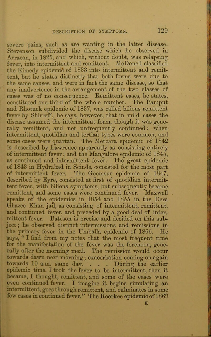 severe pains, such as are wanting in tlie latter disease. Stevenson subdivided the disease which he observed in Arracan, in 1825, and which, without doubt, was relapsing fever, into intermittent and remittent. McDonell classified the Kimedy epidemi6 of 1833 into intermittent and remit- tent, but he states distinctly that both forms were due to the same causes, and were in fact the same disease, so that any inadvertence in the ari'angement of the two classes of cases was of no consequence. Remittent cases, he states, constituted one-third of the whole number. The Paniput and Rhotuck epidemic of 1837, was called bilious remittent fever by Shirreff; he says, however, that in mild cases the disease assumed the intermittent form, though it was gene- rally remittent, and not unfrequently continued: when intermittent, quotidian and tertian types were common, and some cases were quartan. The Mercara epidemic of 1842 is described by Lawrence apparently as consisting entirely of intermittent fever; and the Mangalore epidemic of 1845, as continued and intermittent fever. The great epidemic of 1843 in Hydrabad in Scinde, consisted for the most part of intermittent fever. The Goomsur epidemic of 1847, described by Eyre, consisted at first of quotidian intermit- tent fever, with bilious symptoms, but subsequently became remittent, and some cases were continued fever. Maxwell Speaks of the epidemics in 1854 and 1855 in the Dera Ghazee Khan jail, as consisting of intermittent, remittent, and continued fever, and preceded by a good deal of inter- mittent fever. Bateson is precise and decided on this sub- ject ; he observed distinct intermissions and remissions in the primary fever in the Umballa epidemic of 1866. He says, “ I find from my notes that the most frequent time for the manifestation of the fever was the forenoon, gene- rally after the morning meal. The remission would occur towards dawn next morning; exacerbation coming on again towards 10 a.m. same day. . . . During the earlier epidemic time, I took the fever to be intermittent, then it became, I thought, remittent, and some of the cases were even continued fever. I imagine it begins simulating an intermittent, goes through remittent, and culminates in some few cases in continued fever.” The Roorkee epidemic of 1869 K