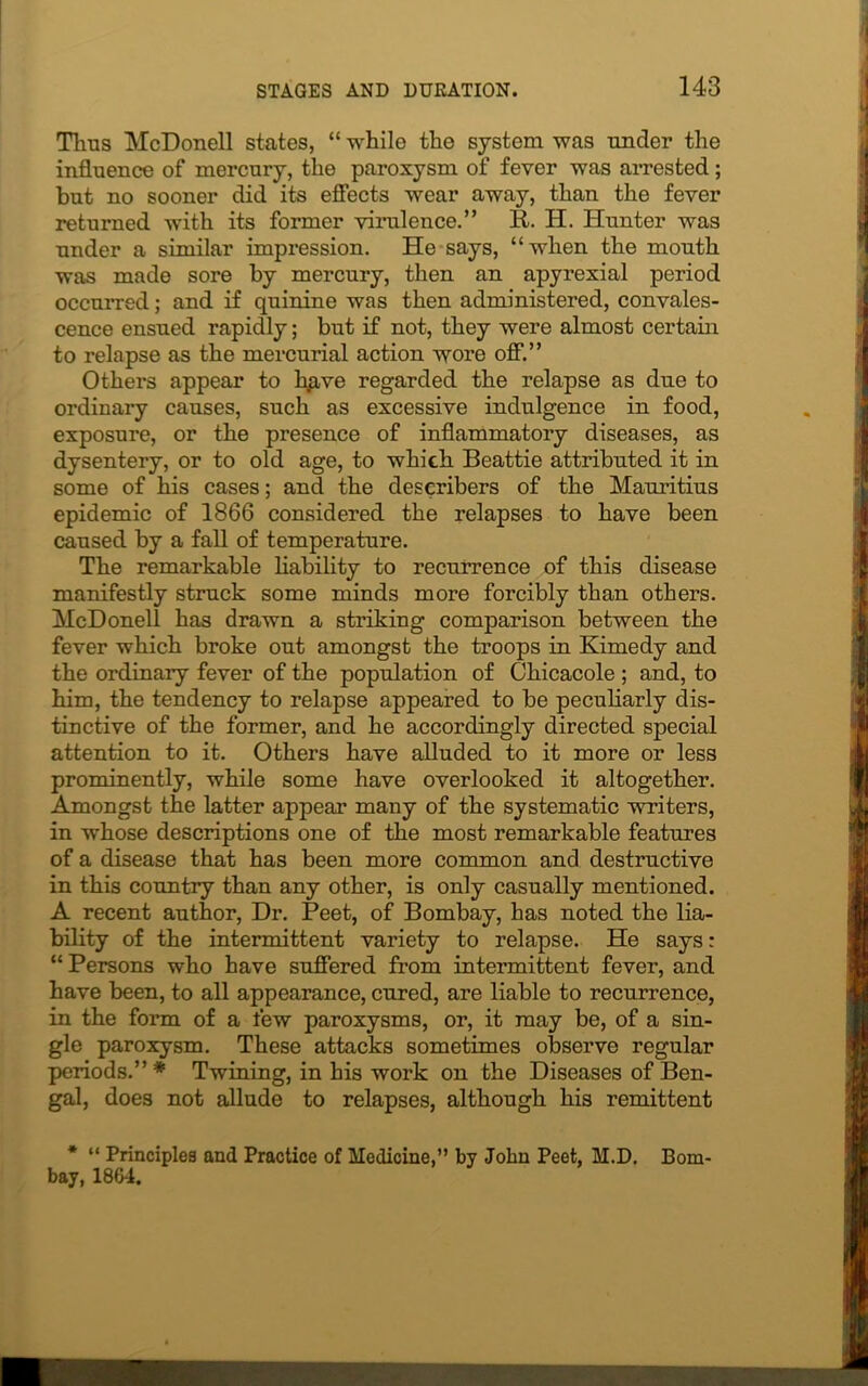 Thus McDonell states, “ whilo the system was -under the influence of mercury, the paroxysm of fever was arrested; but no sooner did its effects wear away, than the fever returned with its former virulence.” it. H. Hunter was under a similar impression. He says, “when the mouth was made sore by mercury, then an apyrexial period occurred; and if quinine was then administered, convales- cence ensued rapidly; but if not, they were almost certain to relapse as the mercurial action wore off.” Others appear to hgve regarded the relapse as due to ordinary causes, such as excessive indulgence in food, exposure, or the presence of inflammatory diseases, as dysentery, or to old age, to which Beattie attributed it in some of his cases; and the describers of the Mauritius epidemic of 1866 considered the relapses to have been caused by a fall of temperature. The remarkable liability to recurrence of this disease manifestly struck some minds more forcibly than others. McDonell has drawn a striking comparison between the fever which broke out amongst the troops in Kimedy and the ordinary fever of the population of Chicacole ; and, to him, the tendency to relapse appeared to be peculiarly dis- tinctive of the former, and he accordingly directed special attention to it. Others have alluded to it more or less prominently, while some have overlooked it altogether. Amongst the latter appear many of the systematic writers, in whose descriptions one of the most remarkable features of a disease that has been more common and destructive in this country than any other, is only casually mentioned. A recent author, Dr. Peet, of Bombay, has noted the lia- bility of the intermittent variety to relapse. He says: “ Persons who have suffered from intermittent fever, and have been, to all appearance, cured, are liable to recurrence, in the form of a few paroxysms, or, it may be, of a sin- gle paroxysm. These attacks sometimes observe regular periods.”* Twining, in his work on the Diseases of Ben- gal, does not allude to relapses, although his remittent * “ Principles and Practice of Medicine,” by John Peet, M.D. Bom- bay, 1864.