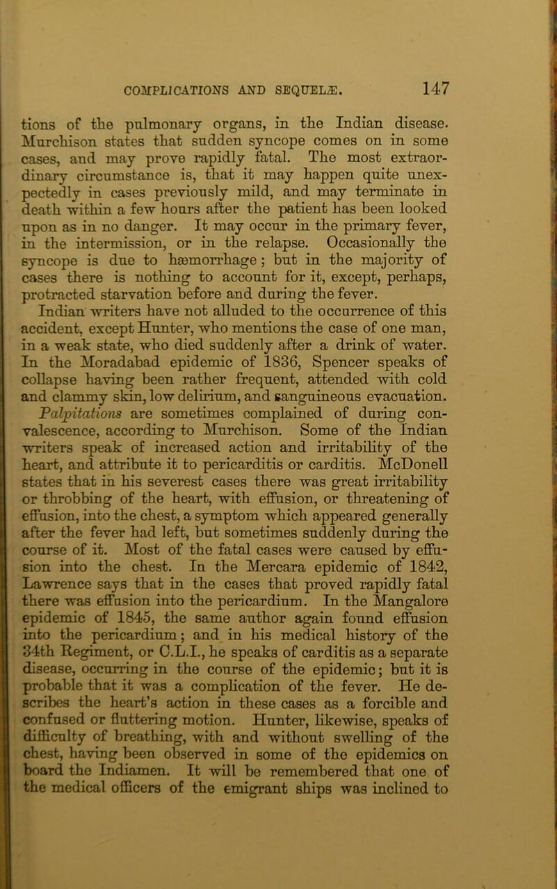 tions of the pulmonary organs, in the Indian disease. Murchison states that sudden syncope comes on in some cases, and may prove rapidly fatal. The most extraor- dinary circumstance is, that it may happen quite unex- pectedly in cases previously mild, and may terminate in death 'within a few hours after the patient has been looked upon as in no danger. It may occur in the primary fever, in the intermission, or in the relapse. Occasionally the syncope is due to haemorrhage; but in the majority of cases there is nothing to account for it, except, perhaps, protracted starvation before and during the fever. Indian writers have not alluded to the occurrence of this accident, except Hunter, who mentions the case of one man, in a weak state, who died suddenly after a drink of water. In the Moradabad epidemic of 1836, Spencer speaks of collapse having been rather frequent, attended with cold and clammy slan, low delirium, and sanguineous evacuation. Palpitations are sometimes complained of during con- valescence, according to Murchison. Some of the Indian writers speak of increased action and irritability of the heart, and attribute it to pericarditis or carditis. McDonell states that in his severest cases there was great irritability or throbbing of the heart, with effusion, or threatening of effusion, into the chest, a symptom which appeared generally after the fever had left, but sometimes suddenly during the course of it. Most of the fatal cases were caused by effu- sion into the chest. In the Mercara epidemic of 1842, Lawrence says that in the cases that proved rapidly fatal there was effusion into the pericardium. In the Mangalore epidemic of 1845, the same author again found effusion into the pericardium; and in his medical history of the 34th Regiment, or C.L.I., he speaks of carditis as a separate disease, occurring in the course of the epidemic; but it is probable that it was a complication of the fever. He de- scribes the heart’s action in these cases as a forcible and confused or fluttering motion. Hunter, likewise, speaks of difficulty of breathing, with and without swelling of the chest, having been observed in some of the epidemics on board the Indiamen. It wilt be remembered that one of the medical officers of the emigrant ships was inclined to