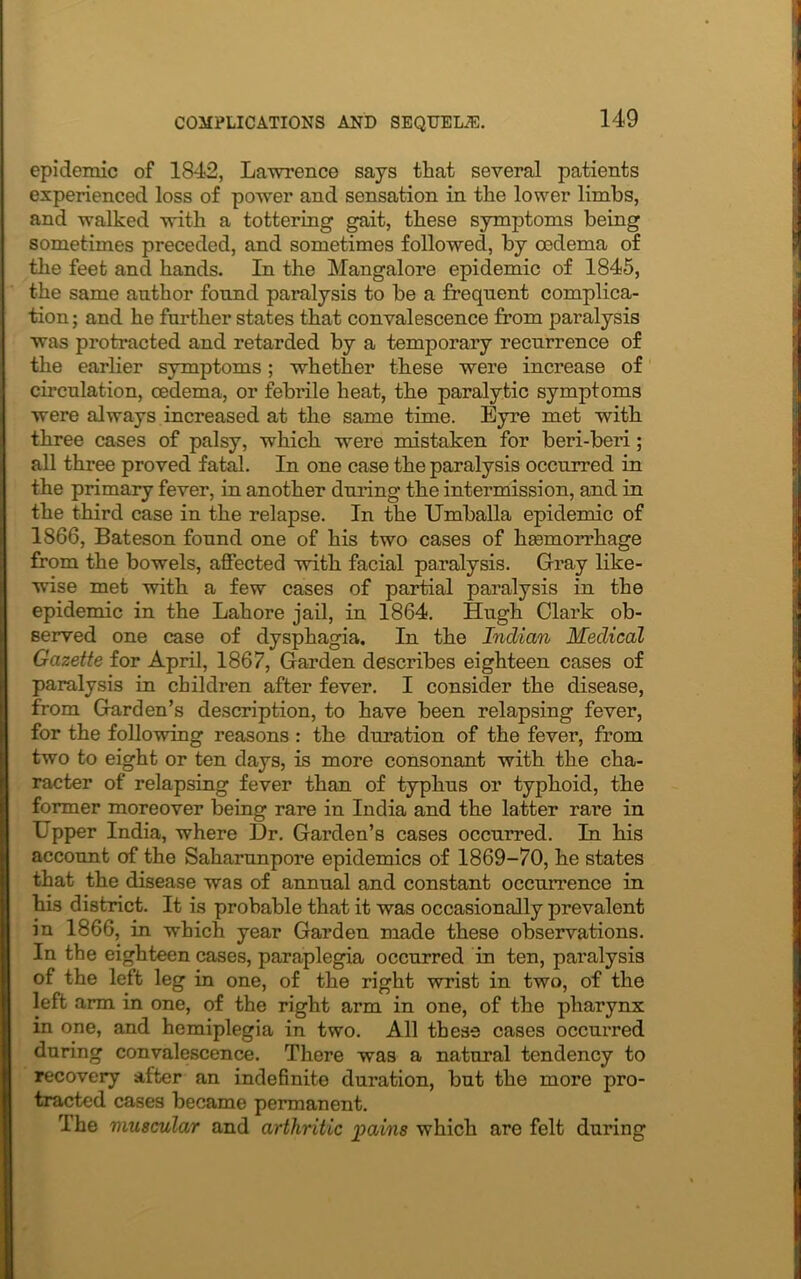 epidemic of 1842, Lawrence says that several patients experienced loss of power and sensation in the lower limbs, and walked with a tottering gait, these symptoms being sometimes preceded, and sometimes followed, by oedema of the feet and hands. In the Mangalore epidemic of 1845, the same author found paralysis to be a frequent complica- tion ; and he further states that convalescence from paralysis was protracted and retarded by a temporary recurrence of the earlier symptoms; whether these were increase of circulation, oedema, or febrile heat, the paralytic symptoms were always increased at the same time. Eyre met with three cases of palsy, which were mistaken for beri-beri; all three proved fatal. In one case the paralysis occurred in the primary fever, in another during the intermission, and in the third case in the relapse. In the Umballa epidemic of 1S66, Bateson found one of his two cases of hasmorrhage from the bowels, affected with facial paralysis. Gray like- wise met with a few cases of partial paralysis in the epidemic in the Lahore jail, in 1864. Hugh Clark ob- served one case of dysphagia. In the Indian Medical Gazette for April, 1867, Garden describes eighteen cases of paralysis in children after fever. I consider the disease, from Garden’s description, to have been relapsing fever, for the following reasons : the duration of the fever, from two to eight or ten days, is more consonant with the cha- racter of relapsing fever than of typhus or typhoid, the former moreover being rare in India and the latter rare in Upper India, where Dr. Garden’s cases occurred. In his account of the Saharunpore epidemics of 1869-70, he states that the disease was of annual and constant occurrence in his district. It is probable that it was occasionally prevalent in 1866, in which year Garden made these observations. In the eighteen cases, paraplegia occurred in ten, paralysis of the left leg in one, of the right wrist in two, of the left arm in one, of the right arm in one, of the pharynx in one, and hemiplegia in two. All these cases occurred during convalescence. There was a natural tendency to recovery alter an indefinite duration, but the more pro- tracted cases became permanent. The muscular and arthritic pains which are felt during