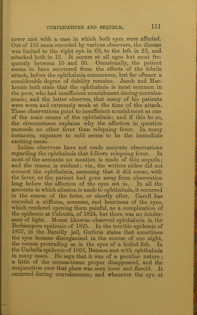 never met with a case in which both eyes were affected. Out of 105 cases recorded by various observers, the disease was limited to the right eye in 69, to the left iu 23, and attacked both in 13. It occurs at all ages but most fre- quently between 10 and 30. Occasionally, the patient seems to have recovered from the effects of the febrile attack, before the ophthalmia commences, but far oftener a considerable degree of debility remains. Jacob and Mac- kenzie both state that the ophthalmia is most common in the poor, who had insufficient nourishment during convales- cence ; and the latter observes, that many of his patients were worn and extremely weak at the time of the attack. These observations point to insufficient nourishment as one of the main causes of the ophthalmia; and if this be so, the circumstance explains why the affection in question succeeds no other fever than relapsing fever. In many instances, exposure to cold seems to be the immediate exciting cause. Indian observers have not made accurate observations regarding the ophthalmia that follows relapsing fever. In most of the accounts no mention is made of this sequela; and the reason is evident: viz., the writers either did not connect the ophthalmia, assuming that it did occur, with the fever, or the patient had gone away from observation long before the affection of the eyes set in. In all the accounts in which allusion is made to ophthalmia, it occurred in the course of the fever, or shortly after. Cavell has recorded a stiffness, soreness, and heaviness of the eyes, which rendered opening them painful, as a complication of the epidemic at Calcutta, of 1824, but there was no intoler- ance of light. Mouat likewise observed ophthalmia in the Berhampore epidemic of 1825. In the terrible epidemic of 1837, in the Bareilly jail, Guthrie states that sometimes the eyes became disorganized in the course of one night, the cornea protruding as in the eyes of a boiled fish. In theUmballa epidemic of 1866, Bateson met with ophthalmia in many cases. He says that it was of a peculiar nature ; a little of the cornea-tissue proper disappeared, and the conjunctiva) over that place was seen loose and flaccid. It occurred during convalescence; and whenever the eye at