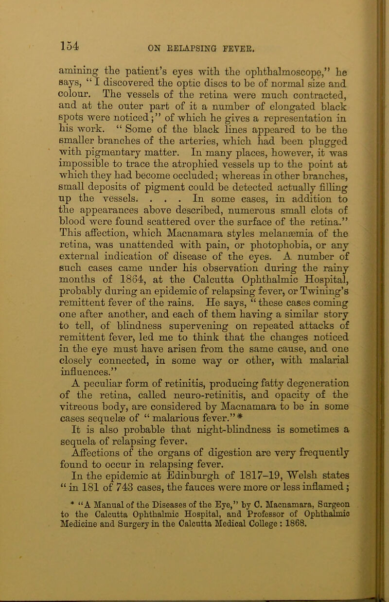 amining tlie patient’s eyes with the ophthalmoscope,” he says, “ I discovered the optic discs to be of normal size and colour. The vessels of the retina were much contracted, and at the outer part of it a number of elongated black spots were noticedof which he gives a representation in his work. “ Some of the black lines appeared to be the smaller branches of the arteries, which had been plugged with pigmentary matter. In many places, however, it was impossible to trace the atrophied vessels up to the point at which they had become occluded; whereas in other branches, small deposits of pigment could be detected actually filling up the vessels. ... In some cases, in addition to the appearances above described, numerous small clots of blood were found scattered over the surface of the retina.” This affection, which Macnamara styles melansemia of the retina, was unattended with pain, or photophobia, or any external indication of disease of the eyes. A number of such cases came under his observation during the rainy months of 1884, at the Calcutta Ophthalmic Hospital, probably during an epidemic of relapsing fever, or Twining’s remittent fever of the rains. He says, “ these cases coming one after another, and each of them having a similar story to tell, of blindness supervening on repeated attacks of remittent fever, led me to think that the changes noticed in the eye must have arisen from the same cause, and one closely connected, in some way or other, with malarial influences.” A peculiar form of retinitis, producing fatty degeneration of the retina, called neuro-retinitis, and opacity of the vitreous body, are considered by Macnamara to be in some cases sequelae of “ malarious fever.”* It is also probable that night-blindness is sometimes a sequela of relapsing fever. Affections of the organs of digestion are very frequently found to occur in relapsing fever. In the epidemic at Edinburgh of 1817-19, Welsh states “ in 181 of 743 cases, the fauces were more or less inflamed; * “A Manual of the Diseases of the Eye,” by C. Macnamara, Surgeon to the Calcutta Ophthalmic Hospital, and Professor of Ophthalmic Medicine and Surgery in the Calcutta Medical College : 1868.