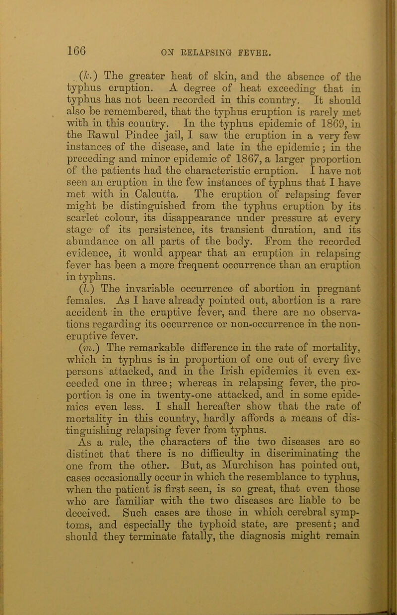 (7i\) The greater heat of skin, and the absence of the typhus eruption. A degree of heat exceeding that in typhus has not been recorded in this country. It should also be remembered, that the typhus eruption is rarely met with in this country. In the typhus epidemic of 1869, in the Itawul Pindee jail, I saw the eruption in a very few instances of the disease, and late in the epidemic; in the preceding and minor epidemic of 1867, a larger proportion of the patients had the characteristic eruption. I have not seen an eruption in the few instances of typhus that I have met with in Calcutta. The eruption of relapsing fever might be distinguished from the typhus eruption by its scarlet colour, its disappearance under pressure at every stage of its persistence, its transient duration, and its abundance on all parts of the body. From the recorded evidence, it would appear that an eruption in relapsing fever has been a more frequent occurrence than an eruption in typhus. (I.) The invariable occurrence of abortion in pregnant females. As I have already pointed out, abortion is a rare accident in the eruptive fever, and there are no observa- tions regarding its occurrence or non-occurrence in the non- eruptive fever. (to.) The remarkable difference in the rate of mortality, which in typhus is in proportion of one out of every five persons attacked, and in the Irish epidemics it even ex- ceeded one in three; whereas in relapsing fever, the pro- portion is one in twenty-one attacked, and in some epide- mics even less. I shall hereafter show that the rate of mortality in this country, hardly affords a means of dis- tinguishing relapsing fever from typhus. As a rule, the characters of the two diseases are so distinct that there is no difficulty in disci’iminating the one from the other. But, as Murchison has pointed out, cases occasionally occur in which the resemblance to typhus, when the patient is first seen, is so great, that even those who are familiar with the two diseases are liable to be deceived. Such cases are those in which cerebral symp- toms, and especially the typhoid state, are present; and should they terminate fatally, the diagnosis might remain