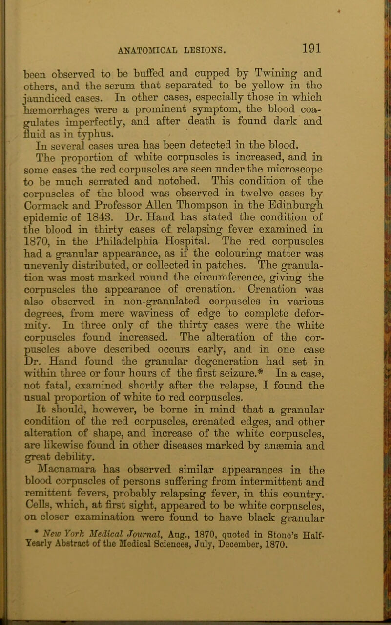 been observed to be buffed and cupped by Twining and others, and the serum that separated to be yellow in the jaundiced cases. In other cases, especially those in which hemorrhages were a prominent symptom, the blood coa- gulates imperfectly, and after death is found dark and fluid as in typhus. In several cases urea has been detected in the blood. The proportion of white corpuscles is increased, and in some cases the red corpuscles are seen under the microscope to be much serrated and notched. This condition of the corpuscles of the blood was observed in twelve cases by Cormack and Professor Allen Thompson in the Edinburgh epidemic of 1843. Dr. Hand has stated the condition of the blood in thirty cases of relapsing fever examined in 1870, in the Philadelphia Hospital. The red corpuscles had a granular appearance, as if the colouring matter was unevenly distributed, or collected in patches. The granula- tion was most marked round the circumference, giving the corpuscles the appearance of crenation. Crenation was also observed in non-granulated corpuscles in various degrees, from mere waviness of edge to complete defor- mity. In three only of the thirty cases were the white corpuscles found increased. The alteration of the cor- puscles above described occurs early, and in one case Dr. Hand found the granular degeneration had set in within three or four hours of the first seizure.* In a case, not fatal, examined shortly after the relapse, I found the usual proportion of white to red corpuscles. It should, however, be borne in mind that a granular condition of the red corpuscles, crenated edges, and other alteration of shape, and increase of the white corpuscles, are likewise found in other diseases marked by anaemia and great debility. Macnamara has observed similar appearances in the blood corpuscles of persons suffering from intermittent and remittent fevers, probably relapsing fever, in this country. Cells, which, at first sight, appeared to be white corpuscles, on closer examination were found to have black granular * New York Medical Journal, Ang., 1870, quoted in Stone’s Half- Yearly Abstract of the Medical Sciences, July, December, 1870.