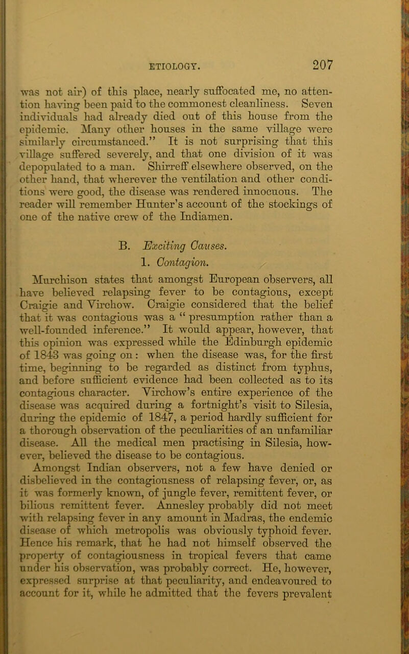 ■was not air) of this place, nearly suffocated me, no atten- tion having been paid to the commonest cleanliness. Seven individuals had already died out of this house from the epidemic. Many other houses in the same village were similarly circumstanced.” It is not surprising that this village suffered severely, and that one division of it was depopulated to a man. Shir re 2“ elsewhere observed, on the other hand, that wherever the ventilation and other condi- tions were good, the disease was rendered innocuous. The reader will remember Hunter’s account of the stockings of one of the native crew of the Indiamen. B. Exciting Causes. 1. Contagion. Murchison states that amongst European observers, all have believed relapsing fever to be contagious, except Craigie and Virchow. Craigie considered that the belief that it was contagious was a “ presumption rather than a well-founded inference.” It would appear, however, that this opinion was expressed while the Edinburgh epidemic of 1843 was going on : when the disease was, for the first time, beginning to be regarded as distinct from typhus, and before sufficient evidence had been collected as to its contagious character. Virchow’s entire experience of the disease was acquired during a fortnight’s visit to Silesia, during the epidemic of 1847, a period hardly sufficient for a thorough observation of the peculiarities of an unfamiliar disease. All the medical men practising in Silesia, how- ever, believed the disease to be contagious. Amongst Indian observers, not a few have denied or disbelieved in the contagiousness of relapsing fever, or, as it was formerly known, of jungle fever, remittent fever, or bilious remittent fever. Annesley probably did not meet with relapsing fever in any amount in Madras, the endemic disease of which metropolis was obviously typhoid fever. Hence his remark, that he had not himself observed the property of contagiousness in tropical fevers that came under his observation, was probably correct. He, however, expressed surprise at that peculiarity, and endeavoured to account for it, while he admitted that the fevers prevalent