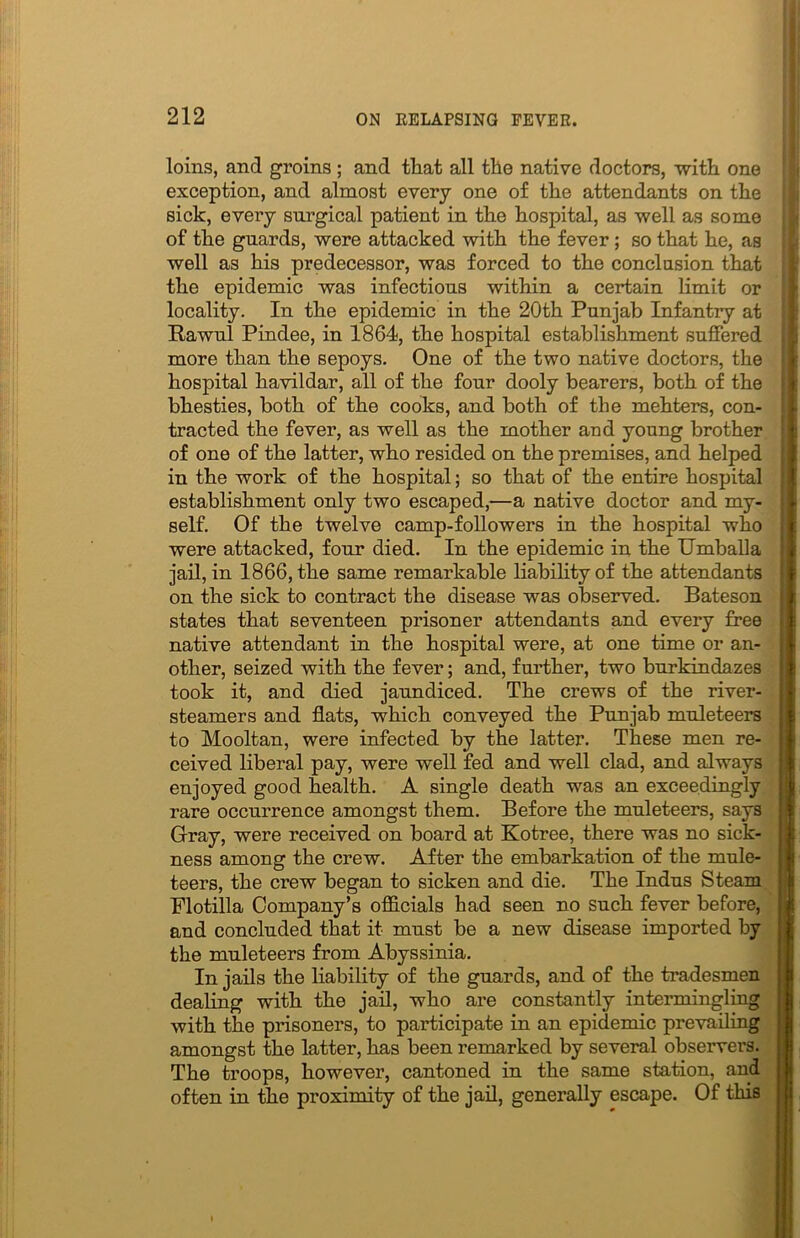 loins, and groins ; and that all the native doctors, with one exception, and almost every one of the attendants on the sick, eveiy surgical patient in the hospital, as well as some of the guards, were attacked with the fever; so that he, as well as his predecessor, was forced to the conclusion that the epidemic was infectious within a certain limit or locality. In the epidemic in the 20th Punjab Infantry at Rawul Pindee, in 1864, the hospital establishment suffered more than the sepoys. One of the two native doctors, the hospital havildar, all of the four dooly bearers, both of the bhesties, both of the cooks, and both of the mehters, con- tracted the fever, as well as the mother and young brother of one of the latter, who resided on the premises, and helped in the work of the hospital; so that of the entire hospital establishment only two escaped,—a native doctor and my- self. Of the twelve camp-followers in the hospital who were attacked, four died. In the epidemic in the Umballa jail, in 1866, the same remarkable liability of the attendants on the sick to contract the disease was observed. Bateson states that seventeen prisoner attendants and every free native attendant in the hospital were, at one time or an- other, seized with the fever; and, further, two burkindazes took it, and died jaundiced. The crews of the river- steamers and flats, which conveyed the Punjab muleteers to Mooltan, were infected by the latter. These men re- ceived liberal pay, were well fed and well clad, and always enjoyed good health. A single death was an exceedingly rare occurrence amongst them. Before the muleteers, says Gray, were received on board at Kotree, there was no sick- ness among the crew. After the embarkation of the mule- teers, the crew began to sicken and die. The Indus Steam Flotilla Company’s officials had seen no such fever before, and concluded that it must be a new disease imported by the muleteers from Abyssinia. In jails the liability of the guards, and of the tradesmen dealing with the jail, who are constantly intermingling with the prisoners, to participate in an epidemic prevailing amongst the latter, has been remarked by several observers. The troops, however, cantoned in the same station, and often in the proximity of the jail, generally escape. Of this