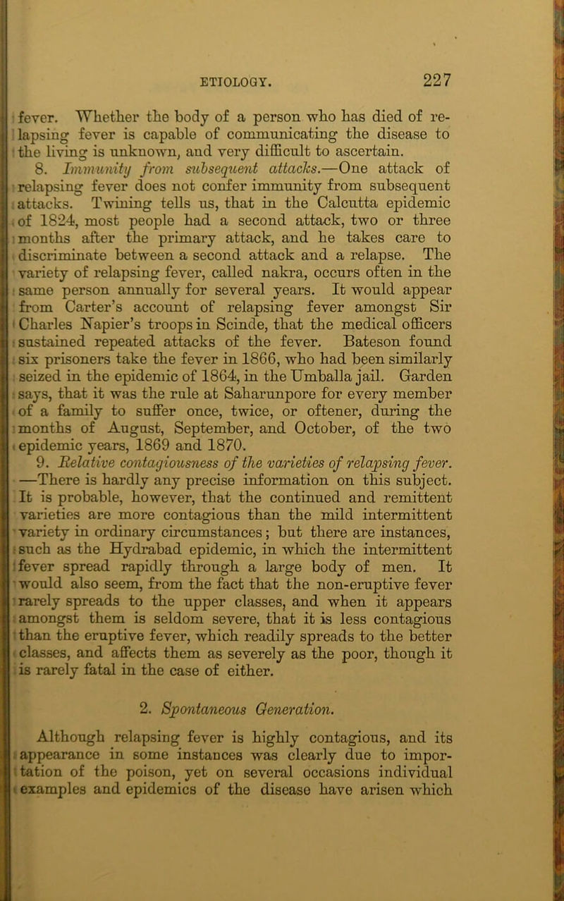 fever. Whether the body of a person who has died of re- lapsing fever is capable of communicating the disease to ■ the living is unknown, and very difficult to ascertain. 8. Immunity from subsequent attacks.—One attack of • relapsing fever does not confer immunity from subsequent i attacks. Twining tells us, that in the Calcutta epidemic . of 1824, most people had a second attack, two or three ■months after the primary attack, and he takes care to t discriminate between a second attack and a relapse. The variety of relapsing fever, called nakra, occurs often in the : same person annually for several years. It would appear from Carter’s account of relapsing fever amongst Sir 1 Charles Napier’s troops in Scinde, that the medical officers •sustained repeated attacks of the fever. Bateson found six prisoners take the fever in 1866, who had been similarly seized in the epidemic of 1864, in the Umballa jail. Garden • says, that it was the rule at Saharunpore for every member of a family to suffer once, twice, or oftener, during the months of August, September, and October, of the two . epidemic years, 1869 and 1870. 9. Relative contagiousness of the varieties of relapsing fever. —There is hardly any precise information on this subject. It is probable, however, that the continued and remittent varieties are more contagious than the mild intermittent variety in ordinary circumstances; but there are instances, such as the Hydrabad epidemic, in which the intermittent fever spread rapidly through a large body of men. It would also seem, from the fact that the non-eruptive fever rarely spreads to the upper classes, and when it appears amongst them is seldom severe, that it is less contagious than the eruptive fever, which readily spreads to the better classes, and affects them as severely as the poor, though it is rarely fatal in the case of either. 2. Spontaneous Generation. Although relapsing fever is highly contagious, and its appearance in some instances was clearly due to impor- tation of the poison, yet on several occasions individual examples and epidemics of the disease have arisen which