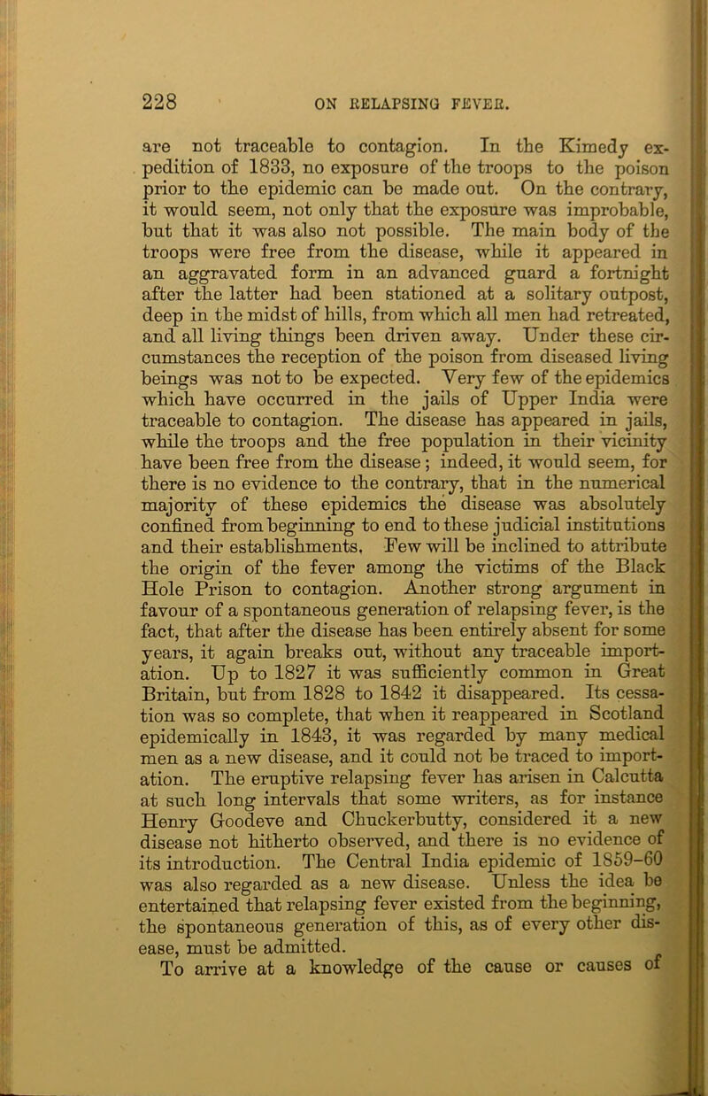 are not traceable to contagion. In the Kimedy ex- pedition of 1833, no exposure of the troops to the poison prior to the epidemic can be made out. On the contrary, it would seem, not only that the exposure was improbable, but that it was also not possible. The main body of the troops were free from the disease, while it appeared in an aggravated form in an advanced guard a fortnight after the latter had been stationed at a solitary outpost, deep in the midst of hills, from which all men had retreated, and all living things been driven away. Under these cir- cumstances the reception of the poison from diseased living beings was not to be expected. Very few of the epidemics which have occurred in the jails of Upper India were traceable to contagion. The disease has appeared in jails, while the troops and the free population in their vicinity have been free from the disease ; indeed, it would seem, for there is no evidence to the contrary, that in the numerical majority of these epidemics the disease was absolutely confined from beginning to end to these judicial institutions and their establishments, Few will be inclined to attribute the origin of the fever among the victims of the Black Hole Prison to contagion. Another strong argument in favour of a spontaneous generation of relapsing fever, is the fact, that after the disease has been entirely absent for some years, it again breaks out, without any traceable import- ation. Up to 1827 it was sufficiently common in Great Britain, but from 1828 to 1842 it disappeared. Its cessa- tion was so complete, that when it reappeared in Scotland epidemically in 1843, it was regarded by many medical men as a new disease, and it could not be traced to import- ation. The eruptive relapsing fever has arisen in Calcutta at such long intervals that some writers, as for instance Honry Goodeve and Chuckerbutty, considered it a new disease not hitherto observed, and there is no evidence of its introduction. The Central India epidemic of 1859-60 was also regarded as a new disease. Unless the idea, be entertained that relapsing fever existed from the beginning, the spontaneous generation of this, as of every other dis- ease, must be admitted. To arrive at a knowledge of the cause or causes of