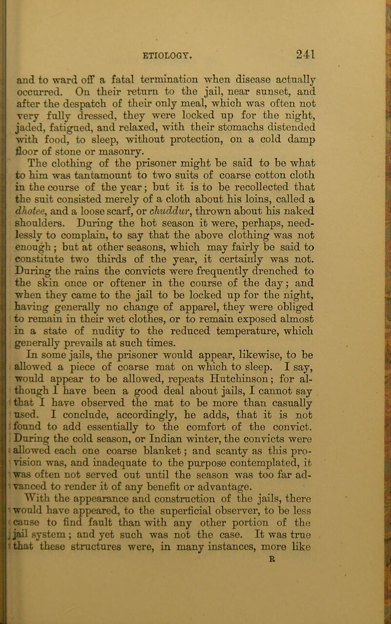 and to ward off a fatal termination when disease actually occurred. On their return to the jail, near sunset, and after the despatch of their only meal, which was often not very fully dressed, they were locked up for the night, jaded, fatigued, and relaxed, with their stomachs distended with food, to sleep, without protection, on a cold damp floor of stone or masonry. The clothing of the prisoner might be said to be what to him was tantamount to two suits of coarse cotton cloth in the course of the year; but it is to be recollected that the suit consisted merely of a cloth about his loins, called a dhotee, and a loose scarf, or chuddur, thrown about his naked shoulders. During the hot season it were, perhaps, need- lessly to complain, to say that the above clothing was not enough ; but at other seasons, which may fairly be said to constitute two thirds of the year, it certainly was not. During the rains the convicts were frequently drenched to the skin once or oftener in the course of the day; and when they came to the jail to be locked up for the night, having generally no change of apparel, they were obliged to remain in their wet clothes, or to remain exposed almost in a state of nudity to the reduced temperature, which generally prevails at such times. In some jails, the prisoner would appear, likewise, to be allowed a piece of coarse mat on which to sleep. I say, would appear to be allowed, repeats Hutchinson; for al- though 1 have been a good deal about jails, I cannot say that I have observed the mat to be more than casually used. I conclude, accordingly, he adds, that it is not found to add essentially to the comfort of the convict. During the cold season, or Indian winter, the convicts were allowed each one coarse blanket; and scanty as this pro- vision was, and inadequate to the purpose contemplated, it was often not served out until the season was too far ad- vanced to render it of any benefit or advantage. With the appearance and construction of the jails, there would have appeared, to the superficial observer, to be less cause to find fault than with any other portion of the . jail system ; and yet such was not the case. It was true I that theso structures were, in many instances, more like R