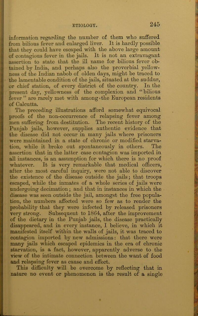 information regarding the number of them who suffered from bilious fever and enlarged liver. It is hardly possible that they could have escaped with the above large amount of contagious fever in the jails. It is not an extravagant assertion to state that the ill name for bilious fever ob- tained by India, and perhaps also the proverbial yellow- ness of the Indian nabob of olden days, might be traced to the lamentable condition of the jails, situated at the suddur, or chief station, of every district of the country. In the present day, yellowness of the complexion and “bilious fever ” are rarely met with among*the European residents of Calcutta. The preceding illustrations afford somewhat equivocal proofs of the non-occurrence of relapsing fever among men suffering from destitution. The recent history of the Punjab jails, however, supplies authentic evidence that the disease did not occur in many jails where prisoners were maintained in a state of chronic or modified starva- tion, while it broke out spontaneously in others. The assertion that in the latter case contagion was imported in all instances, is an assumption for which there is no proof whatever. It is very remarkable that medical officers, after the most careful inquiry, were not able to discover the existence of the disease outside the jails; that troops escaped, while the inmates of a whole series of jails were undergoing decimation; and that in instances in which the disease was seen outside the jail, amongst the free popula- tion, the numbers affected were so few as to render the probability that they were infected by released prisoners very strong. Subsequent to 1864, after the improvement of the dietary in the Punjab jails, the disease practically disappeared, and in every instance, I believe, in which it manifested itself within the walls of jails, it was traced to contagion imported by new admissions: that there were many jails which escaped epidemics in the era of chronic starvation, is a fact, however, apparently adverse to the view of the intimate connection between the want of food and relapsing fever as cause and effect. This difficulty will be overcome by reflecting that in nature no event or phenomenon is the result of a single