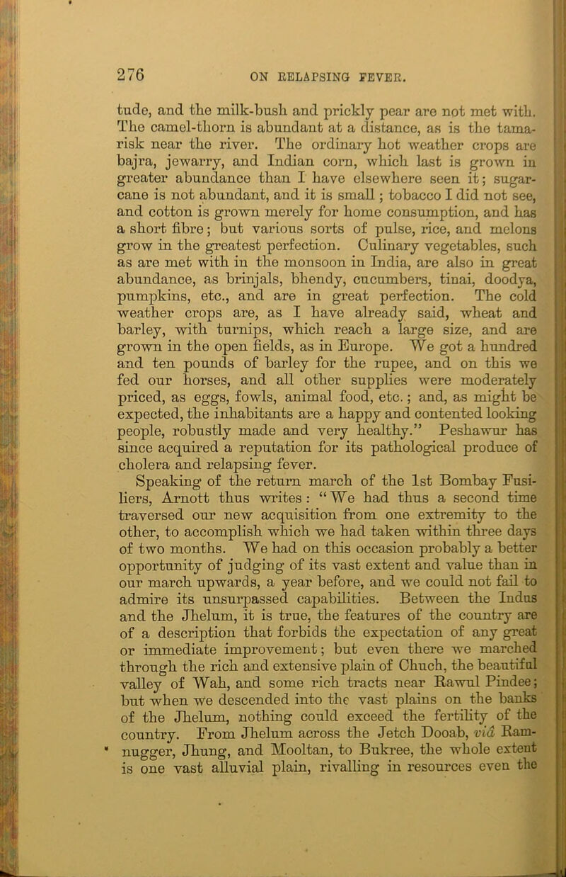 tude, and the milk-bush and prickly pear are not met with. The camel-thorn is abundant at a distance, as is the tama- risk near the river. The ordinary hot weather crops are bajra, jewarry, and Indian corn, which last is grown in greater abundance than I have elsewhere seen it; sugar- cane is not abundant, and it is small; tobacco I did not see, and cotton is grown merely for home consumption, and has a short fibre; but various sorts of pulse, rice, and melons grow in the greatest perfection. Culinary vegetables, such as are met with in the monsoon in India, are also in great abundance, as brinjals, bhendy, cucumbers, tinai, doodya, pumpkins, etc., and are in great perfection. The cold weather crops are, as I have already said, wheat and barley, with turnips, which reach a large size, and are grown in the open fields, as in Europe. We got a hundred and ten pounds of barley for the rupee, and on this we fed our horses, and all other supplies were moderately priced, as eggs, fowls, animal food, etc.; and, as might be expected, the inhabitants are a happy and contented looking people, robustly made and very healthy.” Peshawur has since acquired a reputation for its pathological produce of cholera and relapsing fever. Speaking of the return march of the 1st Bombay Fusi- liers, Arnott thus writes: “We had thus a second time traversed our new acquisition from one extremity to the other, to accomplish which we had taken within three days of two months. We had on this occasion probably a better opportunity of judging of its vast extent and value than in our march upwards, a year before, and we could not fail to admire its unsurpassed capabilities. Between the Indus and the Jhelum, it is true, the features of the country are of a description that forbids the expectation of any great or immediate improvement; but even there we marched through the rich and extensive plain of Chuch, the beautiful valley of Wah, and some rich tracts near Rawul Pindee; but when we descended into the vast plains on the banks of the Jhelum, nothing could exceed the fertility of the country. From Jhelum across the Jetch Dooab, via Ram- • nugger, Jhung, and Mooltan, to Bukree, the whole extent is one vast alluvial plain, rivalling in resources even the