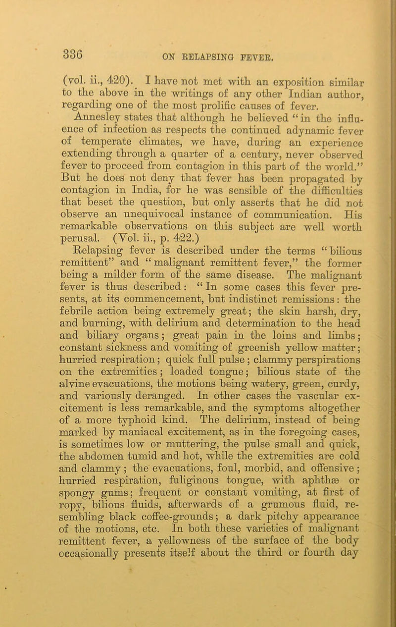 33C (vol. ii., 420). I have not met with an exposition similar to the above in the writings of any other Indian author, regarding one of the most prolific causes of fever. Annesley states that although he believed “ in the influ- ence of infection as respects the continued adynamic fever of temperate climates, we have, during an experience extending through a quarter of a century, never observed fever to proceed from contagion in this part of the world.” But he does not deny that fever has been propagated by contagion in India, for he was sensible of the difficulties that beset the question, but only asserts that he did not observe an unequivocal instance of communication. His remarkable observations on this subject are well worth perusal. (Vol. ii., p. 422.) Relapsing fever is described under the terms “bilious remittent” and “ malignant remittent fever,” the former being a milder form of the same disease. The malignant fever is thus described : “ In some cases this fever pre- sents, at its commencement, but indistinct remissions: the febrile action being extremely great; the skin harsh, dry, and burning, with delirium and determination to the head and biliary organs; great pain in the loins and limbs; constant sickness and vomiting of greenish yellow matter; hurried respiration; quick full pulse ; clammy perspirations on the extremities ; loaded tongue; bilious state of the alvine evacuations, the motions being watery, green, curdy, and variously deranged. In other cases the vascular ex- citement is less remarkable, and the symptoms altogether of a more typhoid kind. The delirium, instead of being marked by maniacal excitement, as in the foregoing cases, is sometimes low or muttering, the pulse small and quick, the abdomen tumid and hot, while the extremities are cold and clammy ; the evacuations, foul, morbid, and offensive ; hurried respiration, fuliginous tongue, with aphthae or spongy gums; frequent or constant vomiting, at first of ropy, bilious fluids, afterwards of a grumous fluid, re- sembling black coffee-grounds; a dark pitchy appearance of the motions, etc. In both these varieties of malignant remittent fever, a yellowness of the surface of the body occasionally presents itself about the third or fourth day