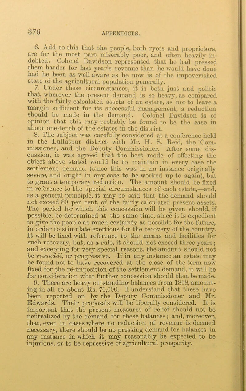 G. Add to tliis that tho people, both ryots and proprietors, are for the most part miserably poor, and often heavily in- debted. Colonel Davidson represented that he had pressed them harder for last year’s revenue than ho would have done had he been as well aware as he now is of the impoverished state of the agricultural population generally. 7. Under these circumstances, it is both just and politic that, wherever the present demand is so heavy, as compared with the faii’ly calculated assets of an estate, as not to leave a margin sufficient for its successful management, a reduction should be made in the demand. Colonel Davidson is of opinion that this may probably be found to be the case in about one-tenth of the estates in the district. 8. The subject was carefully considered at a conference held in the Lullutpur district with Mr. H. S. Reid, the Com- missioner, and the Deputy Commissioner. After some dis- cussion, it was agreed that the best mode of effecting the object above stated would be to maintain in every case the settlement demand (since this was in no instance originally severe, and ought in any case to be worked up to again), but to grant a temporary reduction. The amount should be fixed in reference to the special circumstances of each estate,—and, as a general principle, it may be said that the demand should not exceed 80 per cent, of the fairly calculated present assets. The period for which this concession will be given should, if possible, be determined at the same time, since it is expedient to give the people as much certainty as possible for the future, in order to stimulate exertions for the recovery of the country. It will be fixed with reference to the means and facilities for such recovery, but, as a rule, it should not exceed three years; and excepting for very special reasons, the amount should not be russuddi, or progressive. If in any instance an estate may be found not to have recovered at the close of the term now fixed for the re-imposition of the settlement demand, it will be for consideration what further concession should then be made. 9. There are heavy outstanding balances from 1868, amount- ing in all to about Rs. 70,000. I understand that these have been reported on by the Deputy Commissioner and Mr. Edwards. Their proposals will be liberally considered. It is important that the present measures of relief should not be neutralized by the demand for these balances; and, moreover* that, even in cases where no reduction of revenue is deemed necessary, there should be no pressing demand for balances in any instance in which it may reasonably be expected to be injurious, or to be repressive of agricultural prosperity.