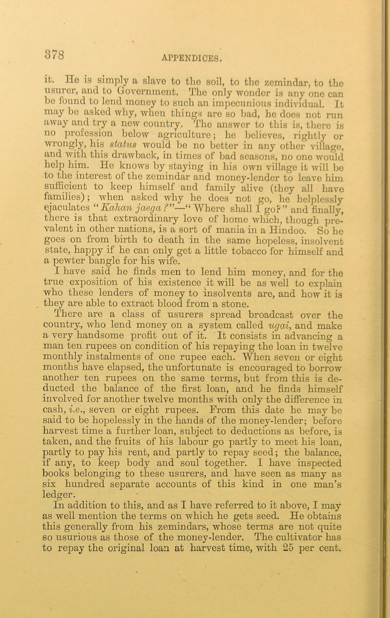 it. He is simply a slave to the soil, to the zemindar, to the usurer, and to Government. The only wonder is any one can be found to lend money to such an impecunious individual. It may be asked why, when things are so bad, he does not run away and try a new country. The answer to this is, there is no profession below agriculture; he believes, rightly or wrongly, his status would be no better in any other village, and with this drawback, in times of bad seasons, no one would help him. He knows by staying in his own village it will be to the interest of the zemindar and money-lender to leave him sufficient to keep himself and family alive (they all have families); when asked why he does not go,' he helplessly ejaculates “Kahcm jaega Where shall 1 go?” and finally, there is that extraordinary love of home which, though pre- valent in other nations, is a sort of mania in a Hindoo.& So he goes on from birth to death in the same hopeless, insolvent state, happy if he can only get a little tobacco for himself and a pewter bangle for his wife. I have said he finds men to lend him money, and for the true exposition of his existence it will be as well to explain who these lenders of money to insolvents are, and how it is they are able to extract blood from a stone. There are a class of usurers spread broadcast over the country, who lend money on a system called ugai, and make a very handsome profit out of it. It consists in advancing a man ten rupees on condition of his repaying the loan in twelve monthly instalments of one rupee each. When seven or eight months have elapsed, the unfortunate is encouraged to borrow another ten rupees on the same terms, but from this is de- ducted the balance of the first loan, and he finds himself involved for another twelve months with only the difference in cash, i.e., seven or eight rupees. From this date he may be said to be hopelessly in the hands of the money-lender; before harvest time a further loan, subject to deductions as before, is taken, and the fruits of his labour go partly to meet his loan, partly to pay his rent, and partly to repay seed; the balance, if any, to keep body and soul together. I have inspected books belonging to these usurers, and have seen as many as six hundred, separate accounts of this kind in one man’s ledger. In addition to this, and as I have referred to it above, I may as well mention the terms on which he gets seed. He obtains this generally from his zemindars, whose terms are not quite so usurious as those of the money-lender. The cultivator has to repay the original loan at harvest time, with 25 per cent.