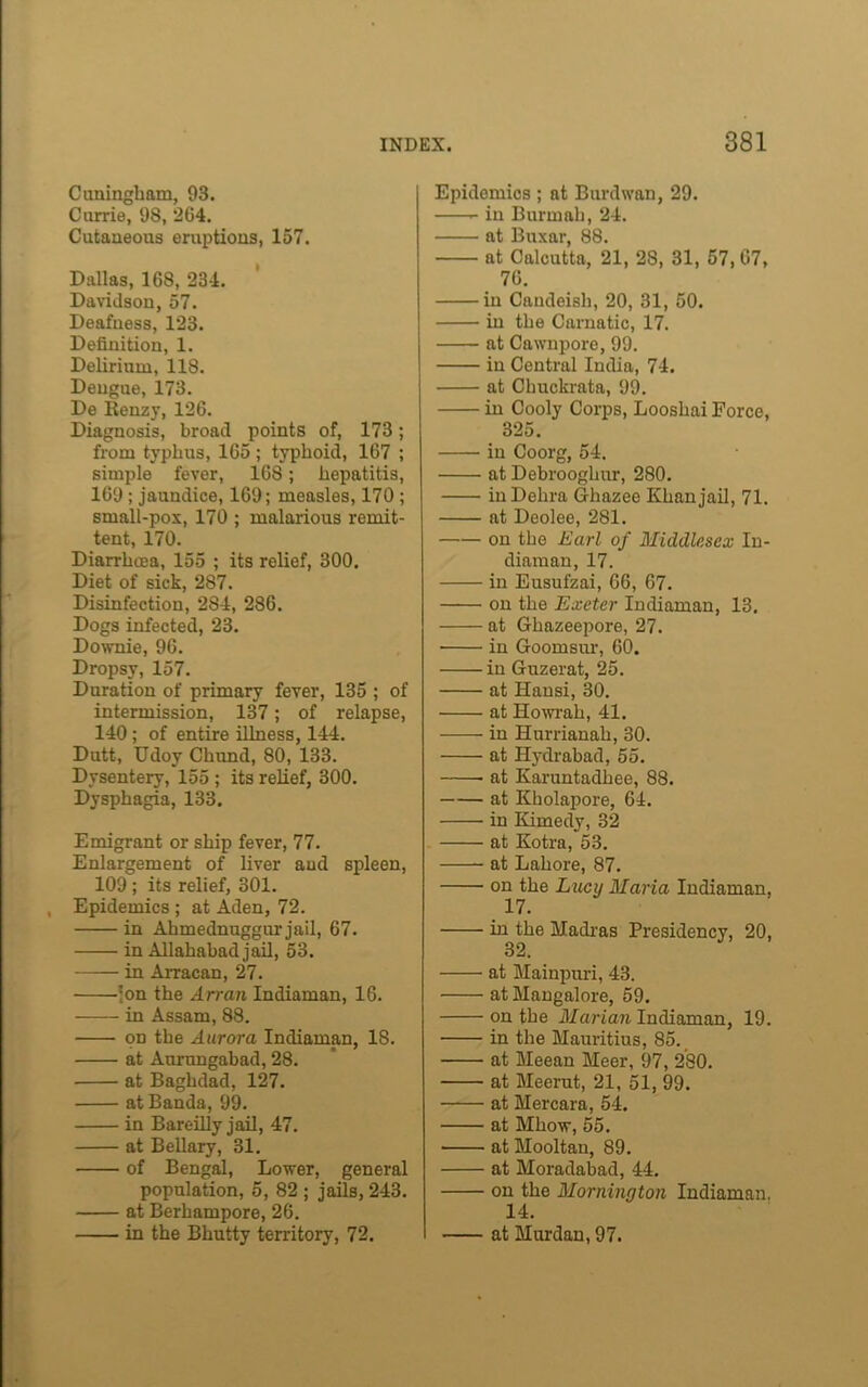 Ctmingham, 93. Carrie, 98, 204. Cutaneous eruptions, 157. Dallas, 168, 234. Davidson, 57. Deafness, 123. Definition, 1. Delirium, 118. Dengue, 173. De Kenzy, 126. Diagnosis, broad points of, 173; from typhus, 165; typhoid, 167 ; simple fever, 168; hepatitis, 169; jaundice, 169; measles, 170 ; small-pox, 170 ; malarious remit- tent, 170. Diarrhoea, 155 ; its relief, 300. Diet of sick, 287. Disinfection, 284, 286. Dogs infected, 23. Downie, 96. Dropsy, 157. Duration of primary fever, 135 ; of intermission, 137; of relapse, 140 ; of entire illness, 144. Dutt, Udoy Chund, 80, 133. Dysentery, 155 ; its relief, 300. Dysphagia, 133. Emigrant or ship fever, 77. Enlargement of liver and spleen, 109 ; its relief, 301. , Epidemics ; at Aden, 72. in Ahmednuggur jail, 67. in Allahabad jail, 53. in Arracan, 27. -'on the Arran Indiaman, 16. in Assam, 88. on the Aurora Indiaman, 18. at Aurangabad, 28. at Baghdad, 127. at Banda, 99. in Bareilly jail, 47. at Bellary, 31. of Bengal, Lover, general population, 5, 82 ; jails, 243. at Berhampore, 26. in the Bhutty territory, 72. Epidemics ; at Burdwan, 29. in Burmah, 24. at Buxar, 88. at Calcutta, 21, 28, 31, 57, 67, 76. in Candeish, 20, 31, 50. in the Carnatic, 17. at Cawnpore, 99. in Central India, 74. at Chuckrata, 99. in Cooly Corps, Looshai Force, 325. in Coorg, 54. at Debrooglmr, 280. inDehra Ghazee Khan jail, 71. at Deolee, 281. on the Earl of Middlesex In- diaman, 17. in Eusufzai, 66, 67. on the Exeter Indiaman, 13, at Ghazeepore, 27. ■ in Goomsur, 60. in Guzerat, 25. at Hansi, 30. at Howrah, 41. in Hurrianah, 30. at Hydrabad, 55. at Karuntadhee, 88. at Kholapore, 64. in Kimedy, 32 at Kotra, 53. at Lahore, 87. on the Lucy Maria Indiaman, 17. in the Madras Presidency, 20, 32. at Mainpuri, 43. at Mangalore, 59. on the Marian Indiaman, 19. in the Mauritius, 85. at Meean Meer, 97, 280. at Meerut, 21, 51, 99. at Mercara, 54. at Mhow, 55. at Mooltan, 89. at Moradabad, 44. on the Mornington Indiaman, 14. at Murdan, 97.