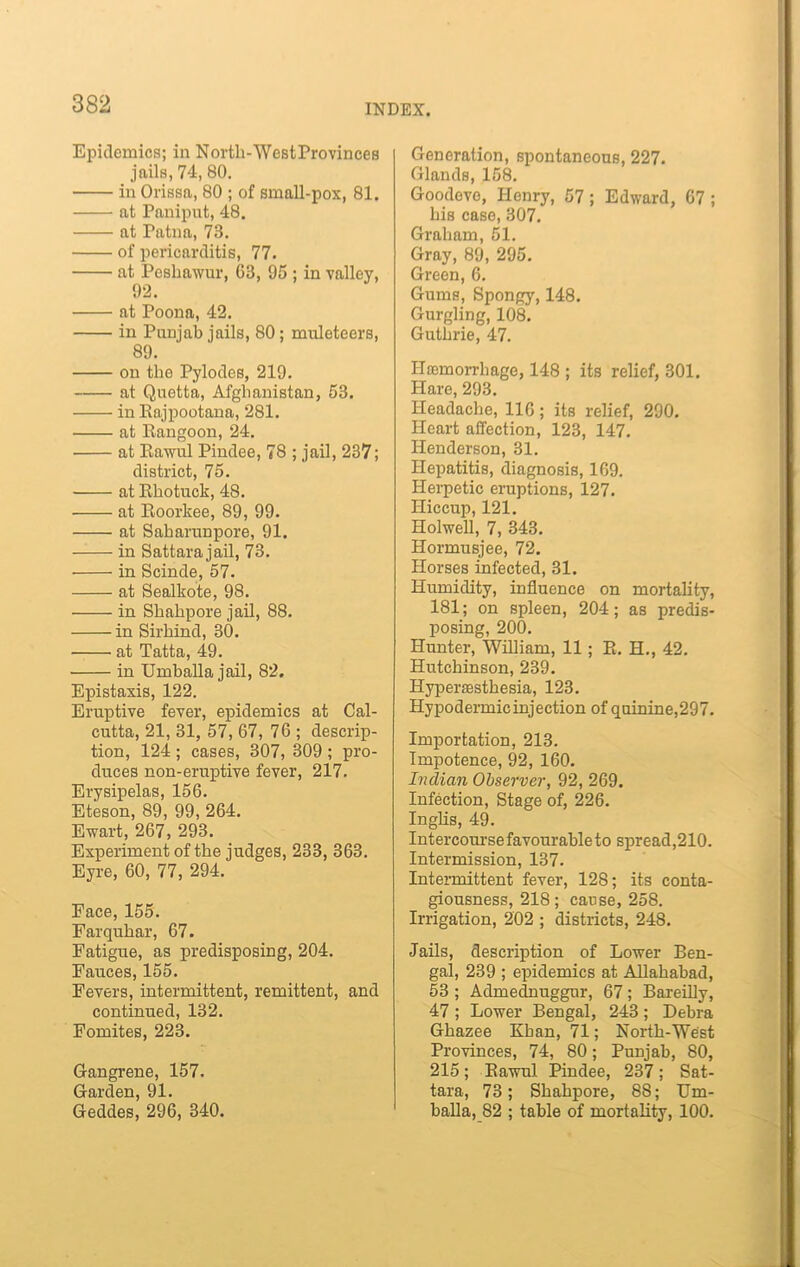 Epidemics; in Nortli-WestProvinces jails, 74, 80. in Orissa, 80 ; of small-pox, 81. at Paniput, 48. at Patna, 73. of pericarditis, 77. at Peshawur, 63, 95 ; in valley, 92. at Poona, 42. in Punjab jails, 80; muleteers, 89. on the Pylodes, 219. at Quetta, Afghanistan, 53. in Eajpootana, 281. • at Rangoon, 24. at Rawul Pindee, 78 ; jail, 237; district, 75. at Rhotuck, 48. at Roorkee, 89, 99. at Saharunpore, 91. in Sattara jail, 73. in Scinde, 57. at Sealkote, 98. in Shahpore jail, 88. in Sirhind, 30. at Tatta, 49. in Umballa jail, 82. Epistaxis, 122. Eruptive fever, epidemics at Cal- cutta, 21, 31, 57, 67, 76 ; descrip- tion, 124 ; cases, 307, 309 ; pro- duces non-eruptive fever, 217. Erysipelas, 156. Eteson, 89, 99, 264. Ewart, 267, 293. Experiment of the judges, 233, 363. Eyre, 60, 77, 294. Face, 155. Farquhar, 67. Fatigue, as predisposing, 204. Fauces, 155. Fevers, intermittent, remittent, and continued, 132. Fomites, 223. Gangrene, 157. Garden, 91. Geddes, 296, 340. Generation, spontaneous, 227. Glands, 158. Goodevo, Henry, 57; Edward, 67 ; his case, 307. Graham, 51. Gray, 89, 295. Green, 6. Gums, Spongy, 148. Gurgling, 108. Guthrie, 47. Hemorrhage, 148 ; its relief, 301. Hare, 293. Headache, 116; its relief, 290. Heart affection, 123, 147. Henderson, 31. Hepatitis, diagnosis, 169. Herpetic eruptions, 127. Hiccup, 121. Holwell, 7, 343. Hormusjee, 72. Horses infected, 31. Humidity, influence on mortality, 181; on spleen, 204; as predis- posing, 200. Hunter, William, 11 ; R. H., 42. Hutchinson, 239. Hyperesthesia, 123. Hypodermicinjection of quinine,297. Importation, 213. Impotence, 92, 160. Indian Observer, 92, 269. Infection, Stage of, 226. Inglis, 49. Intercourse favourable to spread,210. Intermission, 137. Intermittent fever, 128; its conta- giousness, 218; cause, 258. Irrigation, 202 ; districts, 248. Jails, description of Lower Ben- gal, 239 ; epidemics at Allahabad, 53 ; Admednuggur, 67; Bareilly, 47 ; Lower Bengal, 243 ; Debra Ghazee Kban, 71; North-West Provinces, 74, 80; Punjab, 80, 215; Rawul Pindee, 237; Sat- tara, 73; Shahpore, 88; Um- balla, 82 ; table of mortality, 100.