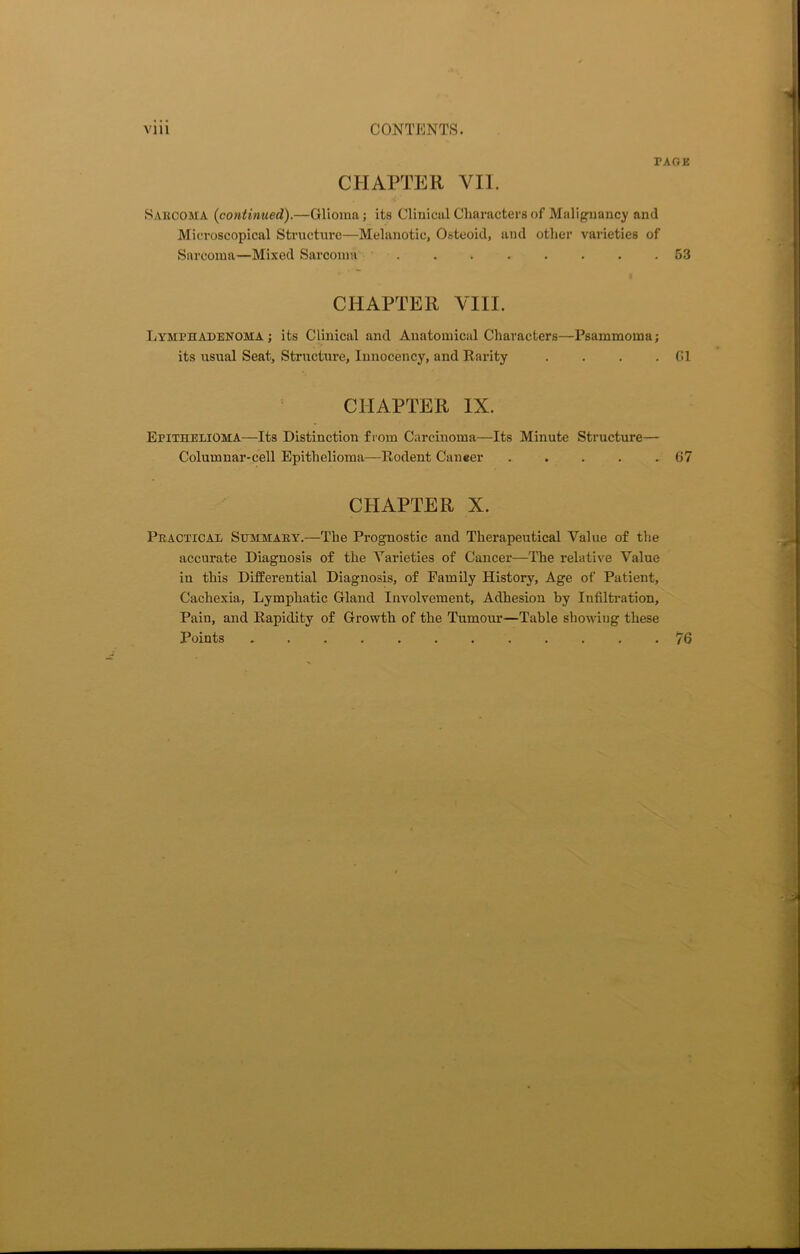 PAGE CHAPTER VII. Sarcoma (continued).—Glioma; its Clinical Characters of Malignancy and Microscopical Structure—Melanotic, Osteoid, and other varieties of Sarcoma—Mixed Sarcoma ........ 53 CHAPTER VIII. Lymphadenoma ; its Clinical and Anatomical Characters—Psammoma; its usual Seat, Structure, Innocency, and Rarity . . . . G1 CHAPTER IX. Epithelioma—Its Distinction from Carcinoma—Its Minute Structure— Columnar-cell Epithelioma—Rodent Caneer . . . . .67 CHAPTER X. Practical Summary.—The Prognostic and Therapeutical Value of the accurate Diagnosis of the Varieties of Cancer—The relative Value in this Differential Diagnosis, of Family History, Age of Patient, Cachexia, Lymphatic Gland Involvement, Adhesion by Infiltration, Pain, and Rapidity of Growth of the Tumour—Table showing these Points 76