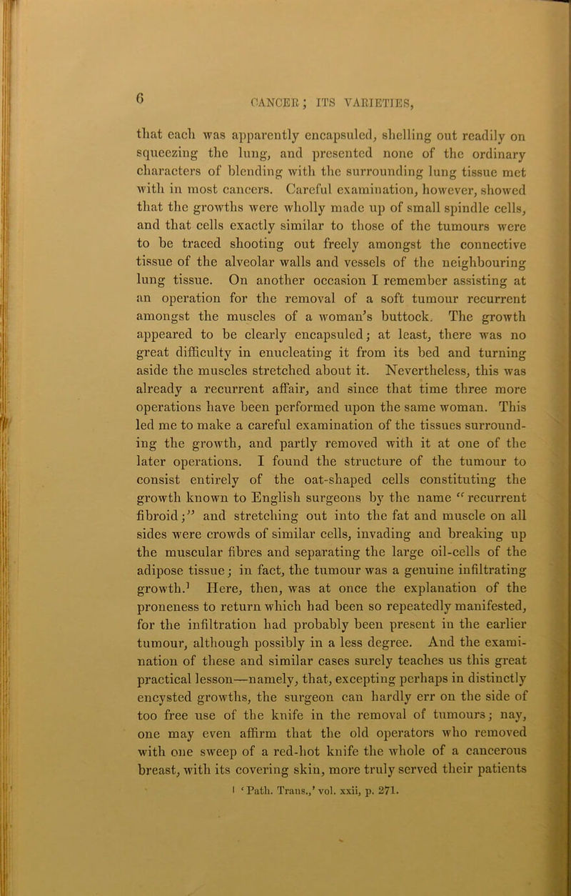 that each was apparently encapsuled, shelling out readily on squeezing the lung, and presented none of the ordinary characters of blending with the surrounding lung tissue met with iu most cancers. Careful examination, however, showed that the growths were wholly made up of small spindle cells, and that cells exactly similar to those of the tumours were to be traced shooting out freely amongst the connective tissue of the alveolar walls and vessels of the neighbouring- lung tissue. On another occasion I remember assisting at an operation for the removal of a soft tumour recurrent amongst the muscles of a woman’s buttock. The growth appeared to be clearly encapsuled; at least, there was no great difficulty in enucleating it from its bed and turning aside the muscles stretched about it. Nevertheless, this was already a recurrent affair, and since that time three more operations have been performed upon the same woman. This led me to make a careful examination of the tissues surround- ing the growth, and partly removed with it at one of the later operations. I found the structure of the tumour to consist entirely of the oat-shaped cells constituting the growth known to English surgeons by the name “ recurrent fibroid;” and stretching out into the fat and muscle on all sides were crowds of similar cells, invading and breaking up the muscular fibres and separating the large oil-cells of the adipose tissue; in fact, the tumour was a genuine infiltrating growth.1 Here, then, was at once the explanation of the proneness to return which had been so repeatedly manifested, for the infiltration had probably been present in the earlier tumour, although possibly in a less degree. And the exami- nation of these and similar cases surely teaches us this great practical lesson—namely, that, excepting perhaps in distinctly encysted growths, the surgeon can hardly err on the side of too free use of the knife in the removal of tumours; nay, one may even affirm that the old operators who removed with one sweep of a red-hot knife the whole of a cancerous breast, with its covering skin, more truly served their patients I ‘Path. Trans.,’ vol. xxii, p. 271.