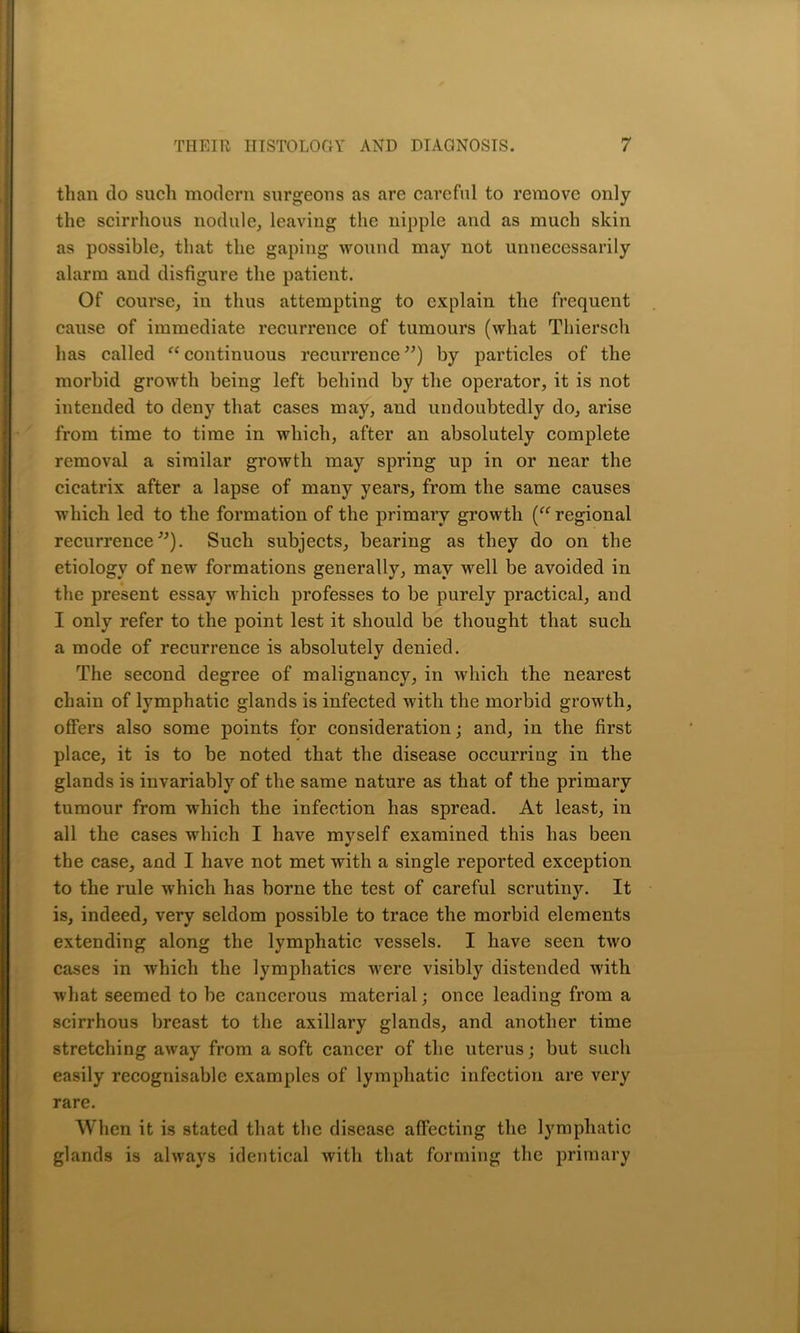 than do such modern surgeons as are careful to remove only the scirrhous nodule, leaving the nipple and as much skin as possible, that the gaping wound may not unnecessarily alarm and disfigure the patient. Of course, in thus attempting to explain the frequent cause of immediate recurrence of tumours (what Thiersch has called “ continuous recurrence ”) by particles of the morbid growth being left behind by the operator, it is not intended to deny that cases may, and undoubtedly do, arise from time to time in which, after an absolutely complete removal a similar growth may spring up in or near the cicatrix after a lapse of many years, from the same causes which led to the formation of the primary growth (“ regional recurrence”). Such subjects, bearing as they do on the etiology of new formations generally, may well be avoided in the present essay which professes to be purely practical, and I only refer to the point lest it should be thought that such a mode of recurrence is absolutely denied. The second degree of malignancy, in which the nearest chain of lymphatic glands is infected with the morbid growth, offers also some points for consideration; and, in the first place, it is to be noted that the disease occurring in the glands is invariably of the same nature as that of the primary tumour from which the infection has spread. At least, in all the cases which I have myself examined this has been the case, and I have not met with a single reported exception to the rule which has borne the test of careful scrutiny. It is, indeed, very seldom possible to trace the morbid elements extending along the lymphatic vessels. I have seen two cases in which the lymphatics were visibly distended with what seemed to be cancerous material; once leading from a scirrhous breast to the axillary glands, and another time stretching away from a soft cancer of the uterus; but such easily recognisable examples of lymphatic infection are very rare. When it is stated that the disease affecting the lymphatic glands is always identical with that forming the primary