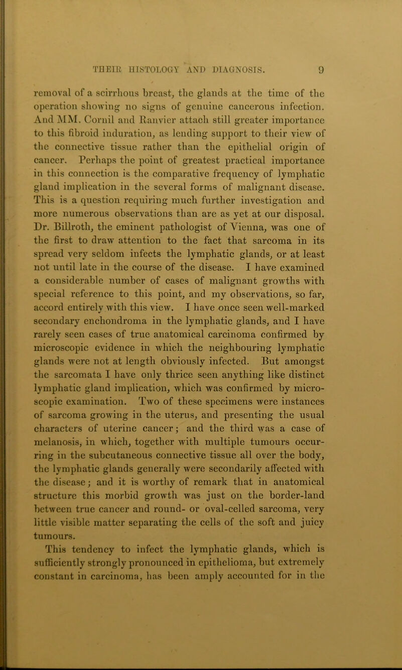 removal of a scirrhous breast, the glands at the time of the operation showing no signs of genuine cancerous infection. And MM. Cornil and Ranvier attach still greater importance to this fibroid induration, as lending support to their view of the connective tissue rather than the epithelial origin of cancer. Perhaps the point of greatest practical importance in this connection is the comparative frequency of lymphatic glaud implication in the several forms of malignant disease. This is a question requiring much further investigation and more numerous observations than are as yet at our disposal. Dr. Billroth, the eminent pathologist of Vienna, was one of the first to draw attention to the fact that sarcoma in its spread very seldom infects the lymphatic glands, or at least not until late in the course of the disease. I have examined a considerable number of cases of malignant growths with special reference to this point, and my observations, so far, accord entirely with this view. I have once seen well-marked secondary enchondroma in the lymphatic glands, and I have rarely seen cases of true anatomical carcinoma confirmed by microscopic evidence in which the neighbouring lymphatic glands were not at length obviously infected. But amongst the sarcomata I have only thrice seen anything like distinct lymphatic gland implication, which was confirmed by micro- scopic examination. Two of these specimens were instances of sarcoma growing in the uterus, and presenting the usual characters of uterine cancer; and the third was a case of melanosis, in which, together with multiple tumours occur- ring in the subcutaneous connective tissue all over the body, the lymphatic glands generally were secondarily affected with the disease; and it is worthy of remark that in anatomical structure this morbid growth was just on the border-land between true cancer and round- or oval-celled sarcoma, very little visible matter separating the cells of the soft and juicy tumours. This tendency to infect the lymphatic glands, which is sufficiently strongly pronounced in epithelioma, but extremely constant in carcinoma, has been amply accounted for in the