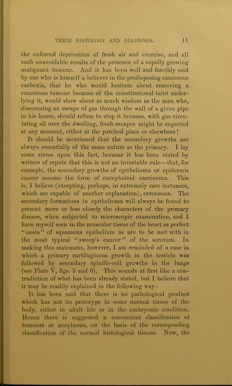 the enforced deprivation of fresh air and exercise, and all such unavoidable results of the presence of a rapidly growing malignant tumour. And it has been well and forcibly said by one who is himself a believer in the predisposing cancerous cachexia, that he who would hesitate about removing a cancerous tumour because of the constitutional taint under- lying it, would show about as much wisdom as the man who, discovering an escape of gas through the wall of a given pipe in his house, should refuse to stop it because, with gas circu- lating all over the dwelling, fresh escapes might be expected at any moment, either at the patched place or elsewhere ! It should be mentioned that the secondary growths are always essentially of the same nature as the primary. I lay some stress upon this fact, because it has been stated by writers of repute that this is not an invariable rule—that, for example, the secondary growths of epithelioma or epidermis cancer assume the form of encephaloid carcinoma. This is, I believe (excepting, perhaps, in extremely rare instances, which are capable of another explanation), erroneous. The secondary formations in epithelioma will always be found to present more or less closely the characters of the primary disease, when subjected to microscopic examination, and I have myself seen in the muscular tissue of the heart as perfect “ nests ” of squamous epithelium as are to be met Avith in the most typical “ sweep's cancer” of the scrotum. In making this statement, however, I am reminded of a case in which a primary cartilaginous growth in the testicle was followed by secondary spindle-cell growths in the lungs (see Plate Y, figs. 5 and 6). This sounds at first like a con- tradiction of what has been already stated, but I believe that it may be readily explained in the following Avay: It has been said that there is no pathological product which has not its prototype in some normal tissue of the body, either in adult life or in the embryonic condition. Hence there is suggested a convenient classification of tumours or neoplasms, on the basis of the corresponding classification of the normal histological tissues. Noav, the