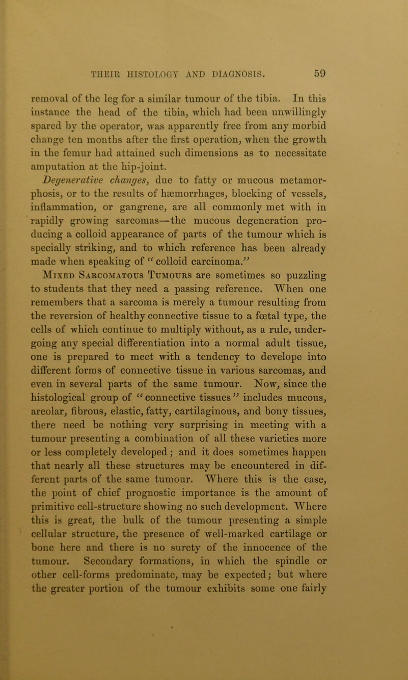removal of the leg for a similar tumour of the tibia. In this instance the head of the tibia, which had been unwillingly spared by the operator, was apparently free from any morbid change ten months after the first operation, when the growth in the femur had attained such dimensions as to necessitate amputation at the hip-joint. Degenei'utive changes, due to fatty or mucous metamor- phosis, or to the results of haemorrhages, blocking of vessels, inflammation, or gangrene, are all commonly met with in rapidly growing sarcomas—the mucous degeneration pro- ducing a colloid appearance of parts of the tumour which is specially striking, and to which reference has been already made when speaking of “ colloid carcinoma.” Mixed Sarcomatous Tumours are sometimes so puzzling to students that they need a passing reference. When one remembers that a sarcoma is merely a tumour resulting from the reversion of healthy connective tissue to a foetal type, the cells of which continue to multiply without, as a rule, under- going any special differentiation into a normal adult tissue, one is prepared to meet with a tendency to develope into different forms of connective tissue in various sarcomas, and even in several parts of the same tumour. Now, since the histological group of “connective tissues” includes mucous, areolar, fibrous, elastic, fatty, cartilaginous, and bony tissues, there need be nothing very surprising in meeting with a tumour presenting a combination of all these varieties more or less completely developed; and it does sometimes happen that nearly all these structures may be encountered in dif- ferent parts of the same tumour. Where this is the case, the point of chief prognostic importance is the amount of primitive cell-structure showing no such development. Where this is great, the bulk of the tumour presenting a simple cellular structure, the presence of well-marked cartilage or bone here and there is no surety of the innocence of the tumour. Secondary formations, in which the spindle or other cell-forms predominate, may be expected; but where the greater portion of the tumour exhibits some one fairly