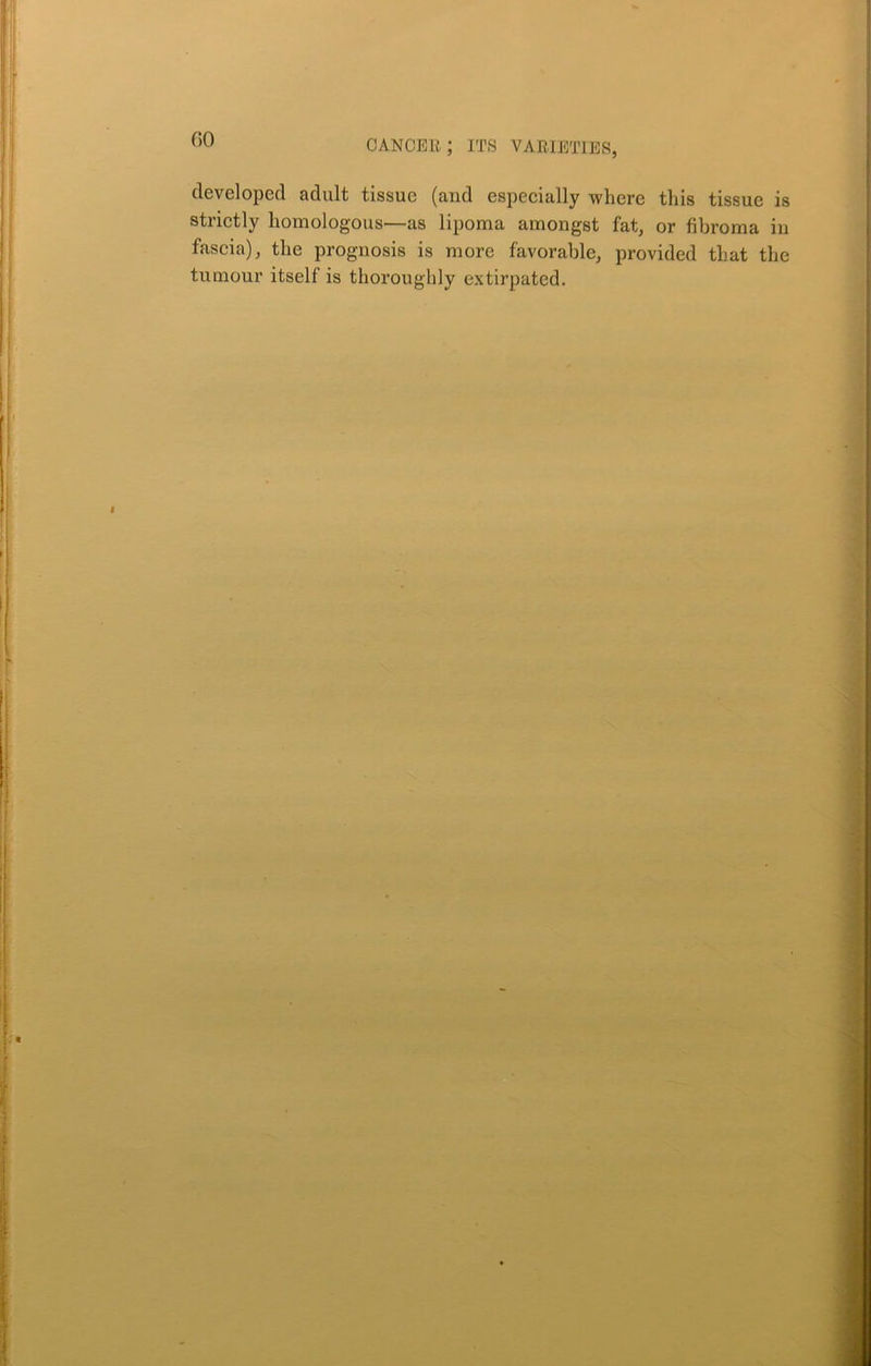 developed adult tissue (and especially where this tissue is strictly homologous—as lipoma amongst fat, or fibroma in fascia), the prognosis is more favorable, provided that the tumour itsell is thoroughly extirpated. f