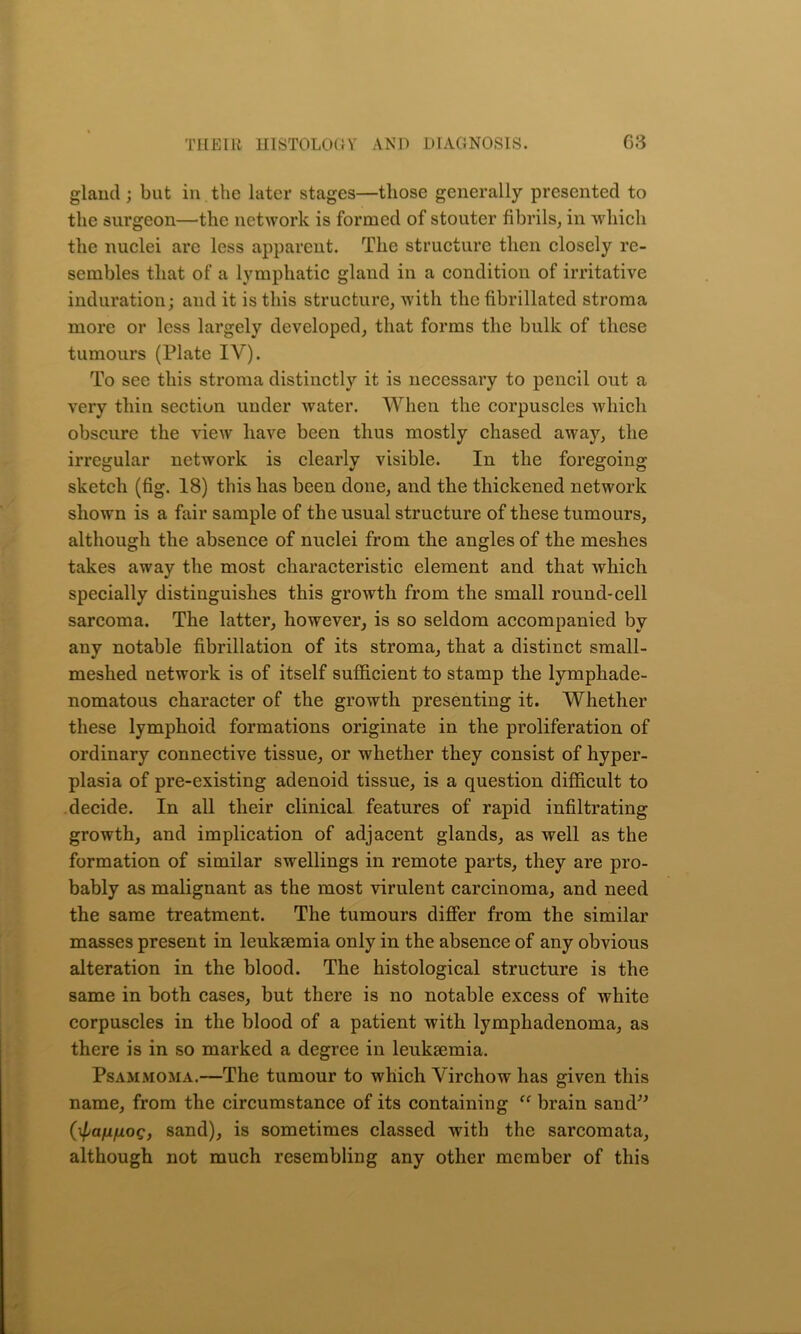 gland; but in the later stages—those generally presented to the surgeon—the network is formed of stouter fibrils, in which the nuclei are less apparent. The structure then closely re- sembles that of a lymphatic gland in a condition of irritative induration; and it is this structure, with the fibrillated stroma more or less largely developed, that forms the bulk of these tumours (Plate IV). To see this stroma distinctly it is necessary to pencil out a very thin section under water. When the corpuscles which obscure the view have been thus mostly chased away, the irregular network is clearly visible. In the foregoing sketch (fig. 18) this has been done, and the thickened network shown is a fair sample of the usual structure of these tumours, although the absence of nuclei from the angles of the meshes takes away the most characteristic element and that which specially distinguishes this growth from the small round-cell sarcoma. The latter, however, is so seldom accompanied by any notable fibrillation of its stroma, that a distinct small- meshed network is of itself sufficient to stamp the lymphade- nomatous character of the growth presenting it. Whether these lymphoid formations originate in the proliferation of ordinary connective tissue, or whether they consist of hyper- plasia of pre-existing adenoid tissue, is a question difficult to decide. In all their clinical features of rapid infiltrating growth, and implication of adjacent glands, as well as the formation of similar swellings in remote parts, they are pro- bably as malignant as the most virulent carcinoma, and need the same treatment. The tumours differ from the similar masses present in leukaemia only in the absence of any obvious alteration in the blood. The histological structure is the same in both cases, but there is no notable excess of white corpuscles in the blood of a patient with lymphadenoma, as there is in so marked a degree in leukaemia. Psammoma.—The tumour to which Virchow has given this name, from the circumstance of its containing “ brain sand” {■^anfxoq, sand), is sometimes classed with the sarcomata, although not much resembling any other member of this