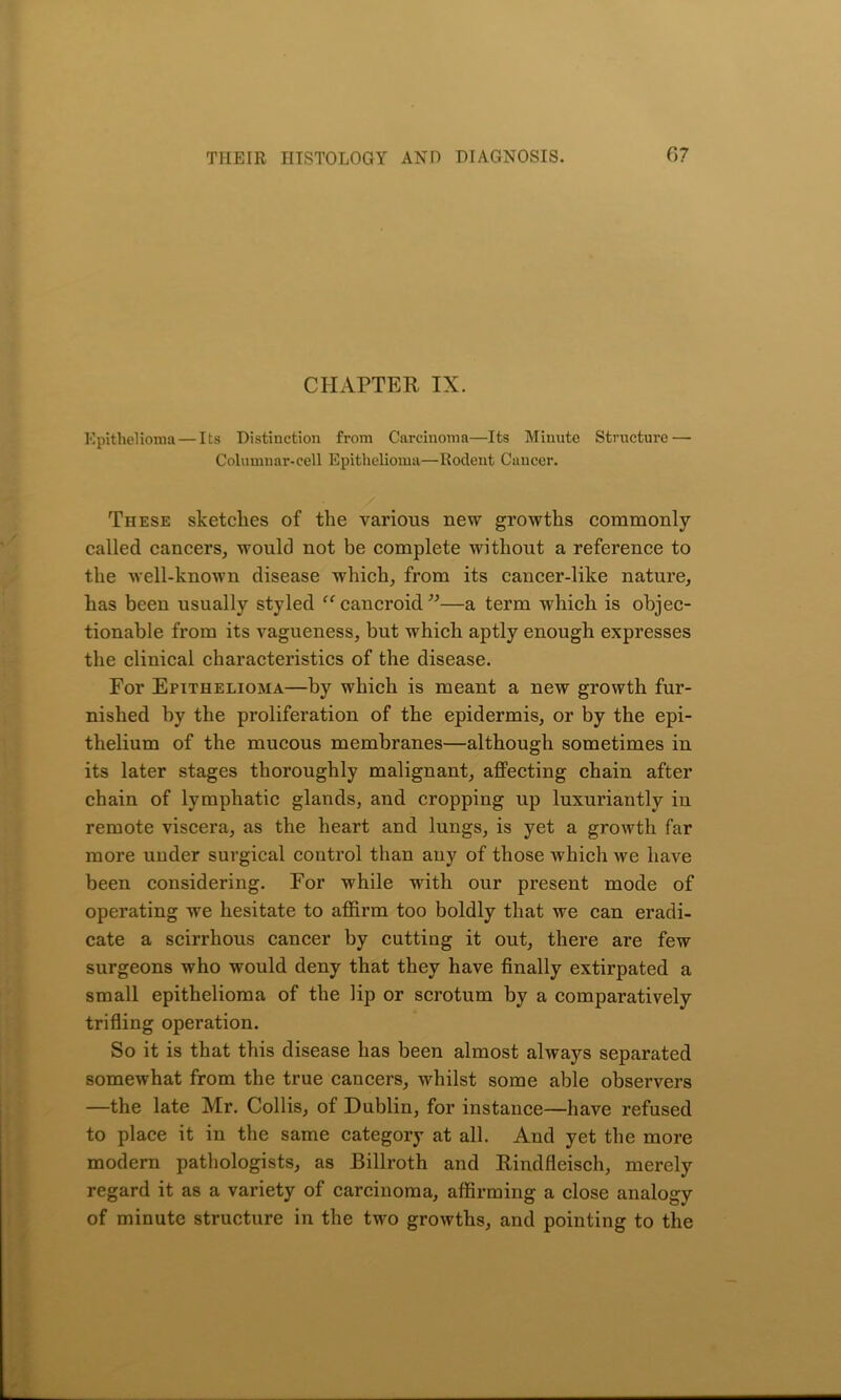 CHAPTER IX. Epithelioma — Its Distinction from Carcinoma—Its Minute Structure — Columnar-cell Epithelioma—Rodent Cancer. These sketches of the various new growths commonly called cancers, would not be complete without a reference to the well-known disease which, from its cancer-like nature, has been usually styled “ cancroid ”—a term which is objec- tionable from its vagueness, but which aptly enough expresses the clinical characteristics of the disease. For Epithelioma—by which is meant a new growth fur- nished by the proliferation of the epidermis, or by the epi- thelium of the mucous membranes—although sometimes in its later stages thoroughly malignant, affecting chain after chain of lymphatic glands, and cropping up luxuriantly in remote viscera, as the heart and lungs, is yet a growth far more under surgical control than any of those which we have been considering. For while with our present mode of operating we hesitate to affirm too boldly that we can eradi- cate a scirrhous cancer by cutting it out, there are few surgeons who would deny that they have finally extirpated a small epithelioma of the lip or scrotum by a comparatively trifling operation. So it is that this disease has been almost always separated somewhat from the true cancers, whilst some able observers —the late Mr. Collis, of Dublin, for instance—have refused to place it in the same category at all. And yet the more modern pathologists, as Billroth and Rindfleisch, merely regard it as a variety of carcinoma, affirming a close analogy of minute structure in the two growths, and pointing to the