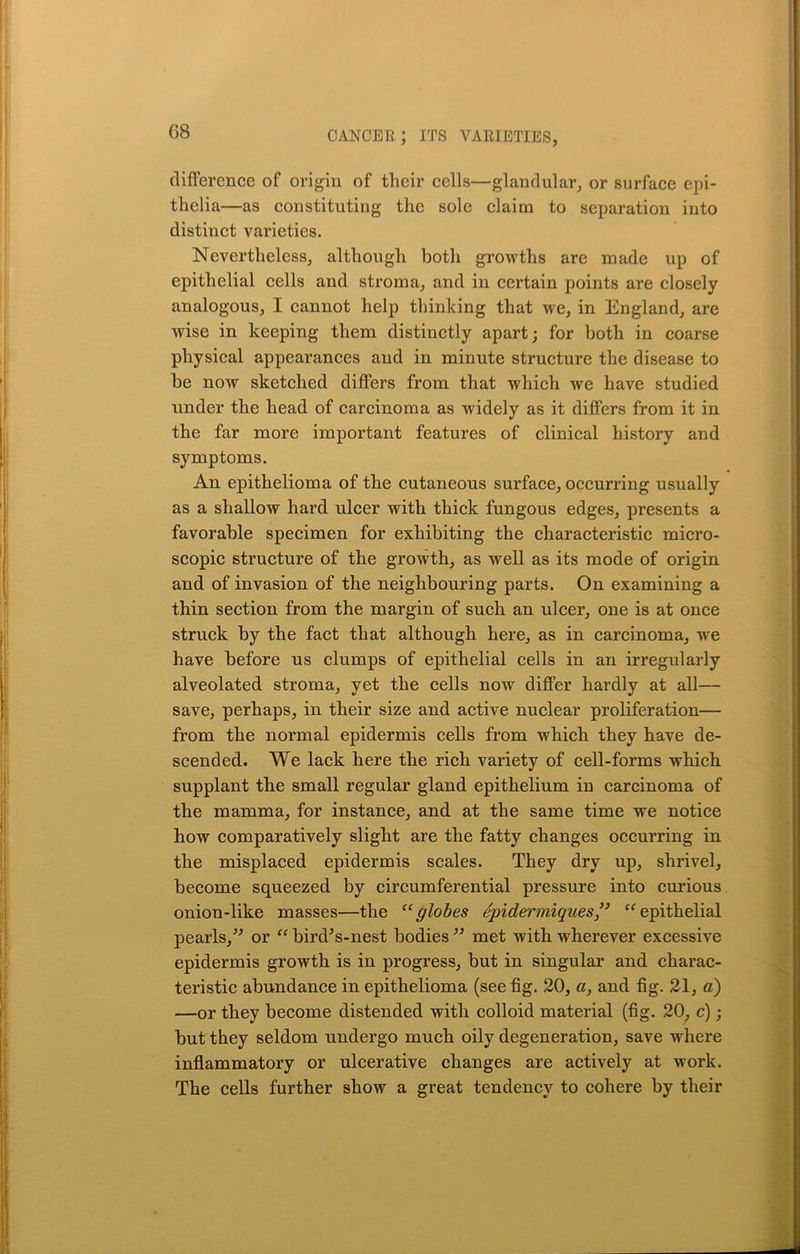difference of origin of their cells—glandular, or surface epi- thelia—as constituting the sole claim to separation into distinct varieties. Nevertheless, although both growths are made up of epithelial cells and stroma, and in certain points are closely analogous, I cannot help thinking that we, in England, are wise in keeping them distinctly apart; for both in coarse physical appearances and in minute structure the disease to be now sketched differs from that which we have studied under the head of carcinoma as widely as it differs from it in the far more important features of clinical history and symptoms. An epithelioma of the cutaneous surface, occurring usually as a shallow hard ulcer with thick fungous edges, presents a favorable specimen for exhibiting the characteristic micro- scopic structure of the growth, as well as its mode of origin and of invasion of the neighbouring parts. On examining a thin section from the margin of such an ulcer, one is at once struck by the fact that although here, as in carcinoma, we have before us clumps of epithelial cells in an irregularly alveolated stroma, yet the cells now differ hardly at all— save, perhaps, in their size and active nuclear proliferation— from the normal epidermis cells from which they have de- scended. We lack here the rich variety of cell-forms which supplant the small regular gland epithelium in carcinoma of the mamma, for instance, and at the same time we notice how comparatively slight are the fatty changes occurring in the misplaced epidermis scales. They dry up, shrivel, become squeezed by circumferential pressure into curious onion-like masses—the “globes epidermiques,” “ epithelial pearls,” or “ bird’s-nest bodies ” met with wherever excessive epidermis growth is in progress, but in singular and charac- teristic abundance in epithelioma (see fig. 20, a, and fig. 21, a) —or they become distended with colloid material (fig. 20, c); but they seldom undergo much oily degeneration, save where inflammatory or ulcerative changes are actively at work. The cells further show a great tendency to cohere by their