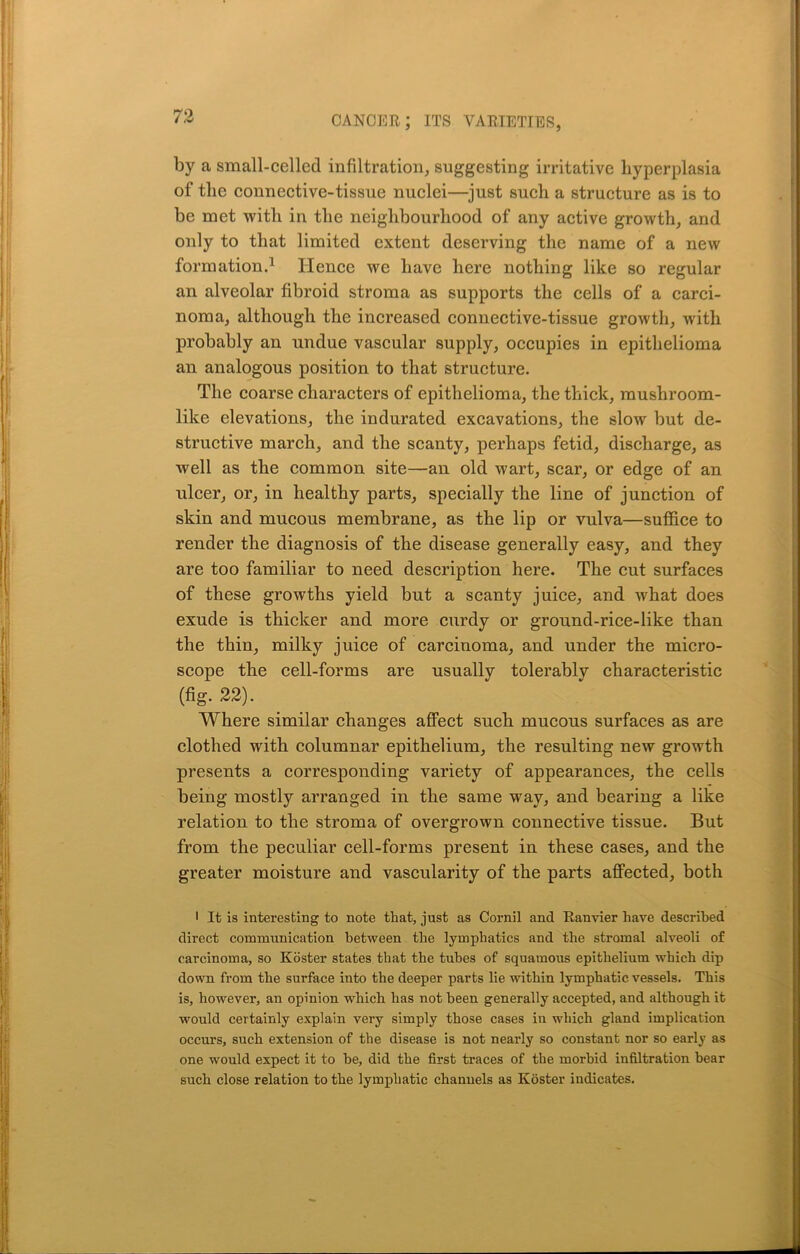 by a small-celled infiltration, suggesting irritative hyperplasia of the connective-tissue nuclei—just such a structure as is to be met with in the neighbourhood of any active growth, and only to that limited extent deserving the name of a new formation.1 Hence we have here nothing like so regular an alveolar fibroid stroma as supports the cells of a carci- noma, although the increased connective-tissue growth, with probably an undue vascular supply, occupies in epithelioma an analogous position to that structure. The coarse characters of epithelioma, the thick, mushroom- like elevations, the indurated excavations, the slow but de- structive march, and the scanty, perhaps fetid, discharge, as well as the common site—an old wart, scar, or edge of an ulcer, or, in healthy parts, specially the line of junction of skin and mucous membrane, as the lip or vulva—suffice to render the diagnosis of the disease generally easy, and they are too familiar to need description here. The cut surfaces of these growths yield but a scanty juice, and what does exude is thicker and more curdy or ground-rice-like than the thin, milky juice of carcinoma, and under the micro- scope the cell-forms are usually tolerably characteristic (fig. 22). Where similar changes affect such mucous surfaces as are clothed with columnar epithelium, the resulting new growth presents a corresponding variety of appearances, the cells being mostly arranged in the same way, and bearing a like relation to the stroma of overgrown connective tissue. But from the peculiar cell-forms present in these cases, and the greater moisture and vascularity of the parts affected, both ■ It is interesting to note that, just as Cornil and Ranvier have described direct communication between the lymphatics and the stromal alveoli of carcinoma, so Koster states that the tubes of squamous epithelium which dip down from the surface into the deeper parts lie within lymphatic vessels. This is, however, an opinion which has not been generally accepted, and although it would certainly explain very simply those cases in which gland implication occurs, such extension of the disease is not nearly so constant nor so early as one would expect it to he, did the first traces of the morbid infiltration bear such close relation to the lymphatic channels as Koster indicates.