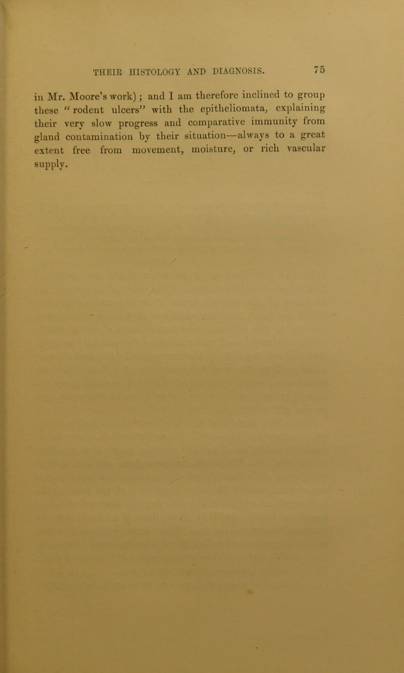 in Mr. Moore’s work); and I am therefore inclined to group these “ rodent ulcers” with the epitheliomata, explaining their very slow progress and comparative immunity from gland contamination by their situation—always to a great extent free from movement, moisture, or rich vascular supply.