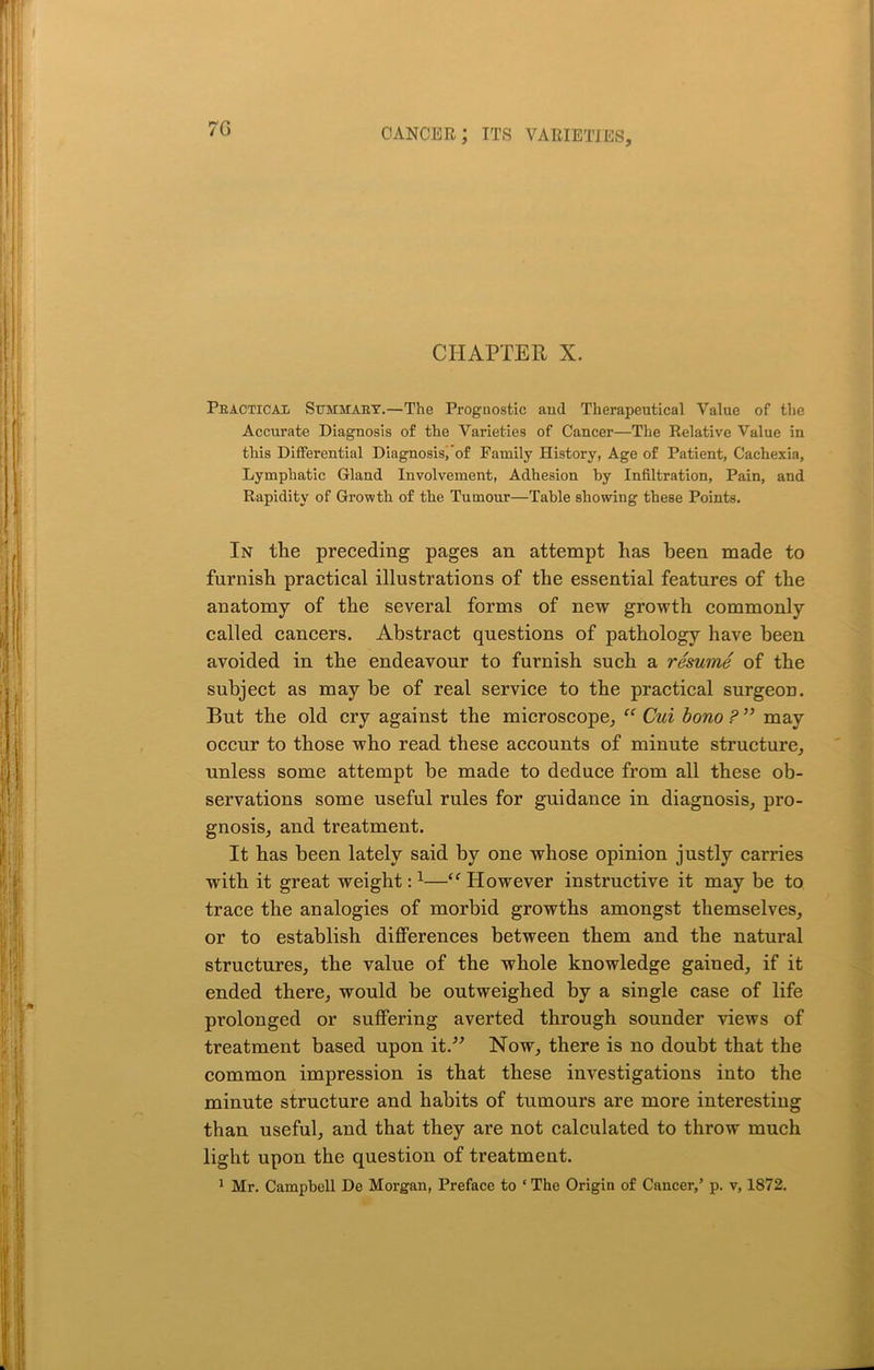 7G CHAPTER X. Practical Summary.—The Prognostic and Therapeutical Value of the Accurate Diagnosis of the Varieties of Cancer—The Relative Value in this Differential Diagnosis, of Family History, Age of Patient, Cachexia, Lymphatic Gland Involvement, Adhesion by Infiltration, Pain, and Rapidity of Growth of the Tumour—Table showing these Points. In the preceding pages an attempt has been made to furnish practical illustrations of the essential features of the anatomy of the several forms of new growth commonly called cancers. Abstract questions of pathology have been avoided in the endeavour to furnish such a resume of the subject as may be of real service to the practical surgeon. But the old cry against the microscope, “ Cui bono ? ” may occur to those who read these accounts of minute structure, unless some attempt be made to deduce from all these ob- servations some useful rules for guidance in diagnosis, pro- gnosis, and treatment. It has been lately said by one whose opinion justly carries with it great weight:1—“ However instructive it may be to trace the analogies of morbid growths amongst themselves, or to establish differences between them and the natural structures, the value of the whole knowledge gained, if it ended there, would be outweighed by a single case of life prolonged or suffering averted through sounder views of treatment based upon it.” Now, there is no doubt that the common impression is that these investigations into the minute structure and habits of tumours are more interesting than useful, and that they are not calculated to throw much light upon the question of treatment.