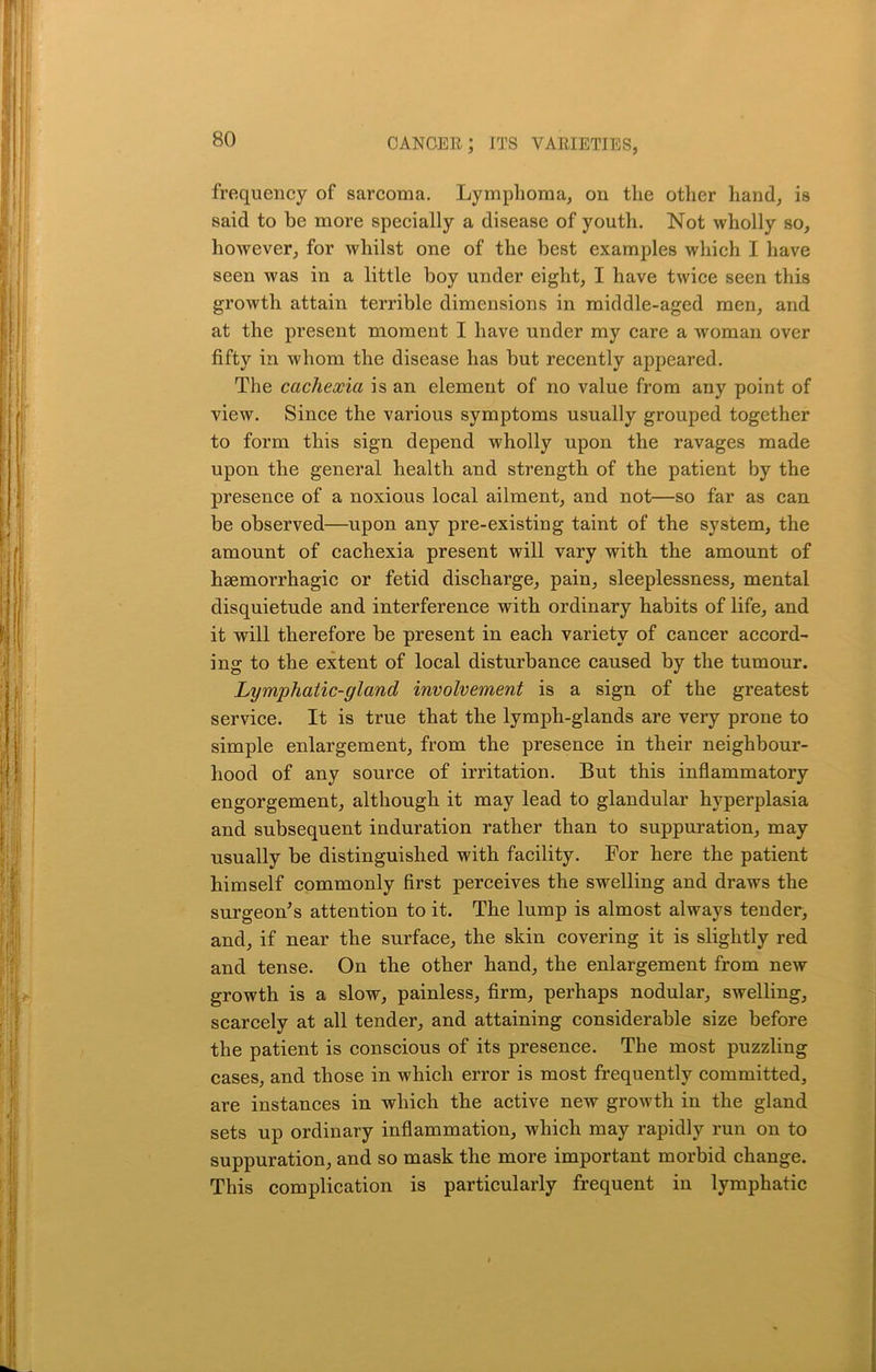 frequency of sarcoma. Lymphoma, on the other hand, is said to be more specially a disease of youth. Not wholly so, however, for whilst one of the best examples which I have seen was in a little boy under eight, I have twice seen this growth attain terrible dimensions in middle-aged men, and at the present moment I have under my care a woman over fifty in whom the disease has but recently appeared. The cachexia is an element of no value from any point of view. Since the various symptoms usually grouped together to form this sign depend wholly upon the ravages made upon the general health and strength of the patient by the presence of a noxious local ailment, and not—so far as can be observed—upon any pre-existing taint of the system, the amount of cachexia present will vary with the amount of haemorrhagic or fetid discharge, pain, sleeplessness, mental disquietude and interference with ordinary habits of life, and it will therefore be present in each variety of cancer accord- ing to the extent of local disturbance caused by the tumour. Lymphatic-gland involvement is a sign of the greatest service. It is true that the lymph-glands are very prone to simple enlargement, from the presence in their neighbour- hood of any source of irritation. But this inflammatory engorgement, although it may lead to glandular hyperplasia and subsequent induration rather than to suppuration, may usually be distinguished with facility. For here the patient himself commonly first perceives the swelling and draws the surgeon's attention to it. The lump is almost always tender, and, if near the surface, the skin covering it is slightly red and tense. On the other hand, the enlargement from new growth is a slow, painless, firm, perhaps nodular, swelling, scarcely at all tender, and attaining considerable size before the patient is conscious of its presence. The most puzzling cases, and those in which error is most frequently committed, are instances in which the active new growth in the gland sets up ordinary inflammation, which may rapidly run on to suppuration, and so mask the more important morbid change. This complication is particularly frequent in lymphatic
