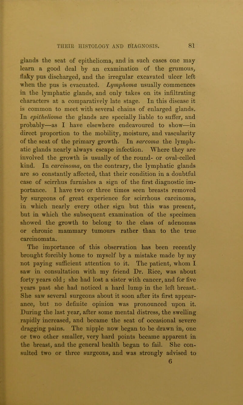 glands the seat of epithelioma, and in such cases one may learn a good deal by an examination of the grumous, flaky pus discharged, and the irregular excavated ulcer left when the pus is evacuated. Lymphoma usually commences in the lymphatic glands, and only takes on its infiltrating characters at a comparatively late stage. In this disease it is common to meet with several chains of enlarged glands. In epithelioma the glands are specially liable to suffer, and probably—as I have elsewhere endeavoured to show—in direct proportion to the mobility, moisture, and vascularity of the seat of the primary growth. In sarcoma the lymph- atic glands nearly always escape infection. Where they are involved the growth is usually of the round- or oval-celled kind. In carcinoma, on the contrary, the lymphatic glands are so constantly affected, that their condition in a doubtful case of scirrhus furnishes a sign of the first diagnostic im- portance. I have two or three times seen breasts removed by surgeons of great experience for scirrhous carcinoma, in which nearly every other sign but this was present, but in which the subsequent examination of the specimen showed the growth to belong to the class of adenomas or chronic mammary tumours rather than to the true carcinomata. The importance of this observation has been recently brought forcibly home to myself by a mistake made by my not paying sufficient attention to it. The patient, whom I saw in consultation with my friend Dr. Rice, was about forty years old; she had lost a sister with cancer, and for five years past she had noticed a hard lump in the left breast. She saw several surgeons about it soon after its first appear- ance, but no definite opinion was pronounced upon it. During the last year, after some mental distress, the swelling rapidly increased, and became the seat of occasional severe dragging pains. The nipple now began to be drawn in, one or two other smaller, very hard points became apparent in the breast, and the general health began to fail. She con- sulted two or three surgeons, and was strongly advised to 6