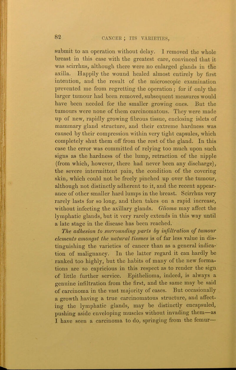 submit to an operation without delay. I removed the whole breast in this case with the greatest care, convinced that it was scirrhus, although there were no enlarged glands in the axilla. Happily the wound healed almost entirely by first intention, and the result of the microscopic examination prevented me from regretting the operation; for if only the larger tumour had been removed, subsequent measures would have been needed for the smaller growing ones. But the tumours were none of them carcinomatous. They were made up of new, rapidly growing fibrous tissue, enclosing islets of mammary gland structure, and their extreme hardness was caused by their compression within very tight capsules, which completely shut them off from the rest of the gland. In this case the error was committed of relying too much upon such signs as the hardness of the lump, retraction of the nipple (from which, however, there had never been any discharge), the severe intermittent pain, the condition of the covering skin, which could not be freely pinched up over the tumour, although not distinctly adherent to it, and the recent appear- ance of other smaller hard lumps in the breast. Scirrhus very rarely lasts for so long, and then takes on a rapid increase, without infecting the axillary glands. Glioma may affect the lymphatic glands, but it very rarely extends in this way until a late stage in the disease has been reached. The adhesion to surrounding parts by infiltration of tumour elements amongst the natural tissues is of far less value in dis- tinguishing the varieties of cancer than as a general indica- tion of malignancy. In the latter regard it can hardly be ranked too highly, but the habits of many of the new forma- tions are so capricious in this respect as to render the sign of little further service. Epithelioma, indeed, is always a genuine infiltration from the first, and the same may be said of carcinoma in the vast majority of cases. But occasionally a growth having a true carcinomatous structure, and affect- ing the lymphatic glands, may be distinctly encapsuled, pushing aside enveloping muscles without invading them—as I have seen a carcinoma to do, springing from the femur—