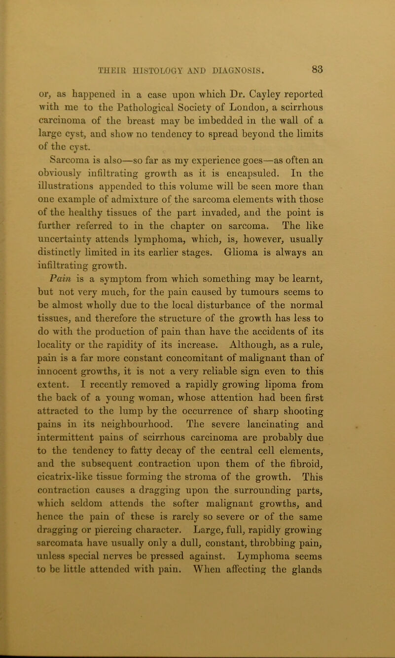 or, as happened in a case upon which Dr. Cayley reported with me to the Pathological Society of London, a scirrhous carcinoma of the breast may be imbedded in the wall of a large cyst, and show no tendency to spread beyond the limits of the cyst. Sarcoma is also—so far as my experience goes—as often an obviously infiltrating growth as it is encapsuled. In the illustrations appended to this volume will be seen more than one example of admixture of the sarcoma elements with those of the healthy tissues of the part invaded, and the point is further referred to in the chapter on sarcoma. The like uncertainty attends lymphoma, which, is, however, usually distinctly limited in its earlier stages. Glioma is always an infiltrating growth. Pain is a symptom from which something may be learnt, but not very much, for the pain caused by tumours seems to be almost wholly due to the local disturbance of the normal tissues, and therefore the structure of the growth has less to do with the production of pain than have the accidents of its locality or the rapidity of its increase. Although, as a rule, pain is a far more constant concomitant of malignant than of innocent growths, it is not a very reliable sign even to this extent. I recently removed a rapidly growing lipoma from the back of a young woman, whose attention had been first attracted to the lump by the occurrence of sharp shooting pains in its neighbourhood. The severe lancinating and intermittent pains of scirrhous carcinoma are probably due to the tendency to fatty decay of the central cell elements, and the subsequent contraction upon them of the fibroid, cicatrix-like tissue forming the stroma of the growth. This contraction causes a dragging upon the surrounding parts, which seldom attends the softer malignant growths, and hence the pain of these is rarely so severe or of the same dragging or piercing character. Large, full, rapidly growing- sarcomata have usually only a dull, constant, throbbing pain, unless special nerves be pressed against. Lymphoma seems to be little attended with pain. When affecting the glands