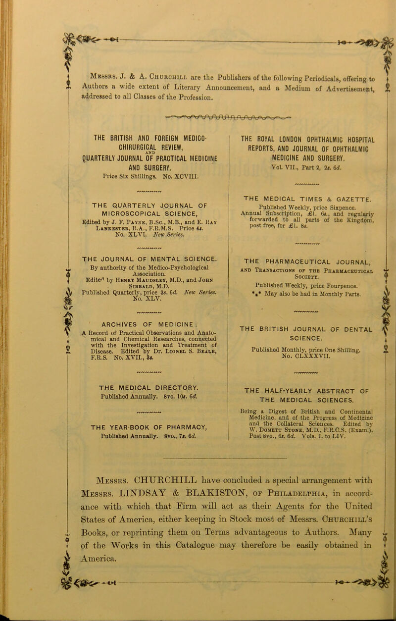 -*•— Messrs. J. & A. Churchili. are the Publishers of the following Periodicals, offering to Authors a wide extent of Literary Announcement, and a Medium of Advertisement, addressed to all Classes of the Profession. THE BRITISH AND FOREIGN MEDICO- CHIRURGICAL REVIEW, AND QUARTERLY JOURNAL OF PRACTICAL MEDICINE AND SURGERY. Price Six Shillings. No. XCVI1I. THE QUARTERLY JOURNAL OF MICROSCOPICAL SCIENCE, Edited by J. F. Payne, B.Sc., M.B., and E. Bay Lankesteb, B.A., F.R.M.S. Price it. No. XLVl. New Series. THE JOURNAL OF MENTAL SCIENCE. By authority of the Medico-Psychological Association. Edited by Henry Macdsley, M.D., and John Sibbald, M.D. Published Quarterly, price 3s. 6d. New Senes. No. XLY. ARCHIVES OF MEDICINE: A Record of Practical Observations and Anato- mical and Chemical Researches, connected with the Investigation and Treatment of Disease. Edited by Dr. Lionel S. Beale, F.R.S. No. XVII., 3s. THE MEDICAL DIRECTORY. Published Annually. 8vo. 10s. 6d. THE YEAR-BOOK OF PHARMACY, Published Annually. 8vo., 7f. 6d. THE ROYAL LONDON OPHTHALMIC HOSPITAL REPORTS, AND JOURNAL OF OPHTHALMIC MEDICINE AND SURGERY. Vol. VII., Part 2, 2s. 6d. Messrs. CHURCHILL have concluded a special arrangement with Messrs. LINDSAY & BLAKISTON, of Philadelphia, in accord- ance with which that Firm will act as their Agents for the United States of America, either keeping in Stock most of Messrs. Churchill’s Books, or reprinting them on Terms advantageous to Authors. Many of the Works in this Catalogue may therefore be easily obtained in America. THE MEDICAL TIMES & GAZETTE. Published Weekly, price Sixpence. Annual Subscription, £1. 6*., and regularly forwarded to all parts of the Kingdom, post free, for £1. 8s. THE PHARMACEUTICAL JOURNAL, AND TbANSACTiONS OF THE PHARMACEUTICAL *£ Society. Published Weekly, price Fourpence. *** May also be had in Monthly Parts. THE BRITISH JOURNAL OF DENTAL SCIENCE. Published Monthly, price One Shilling. No. CLXXXVII. THE HALF-YEARLY ABSTRACT OF THE MEDICAL SCIENCES. Being a Digest of British and Continental Medicine, and of the Progress of Medicine and the Collateral Sciences. Edited by W. Domett Stone, M.D., F.R.C.S. (Exam.). Post 8vo., 6s. 6d. Vols. I. to LIV. H2-